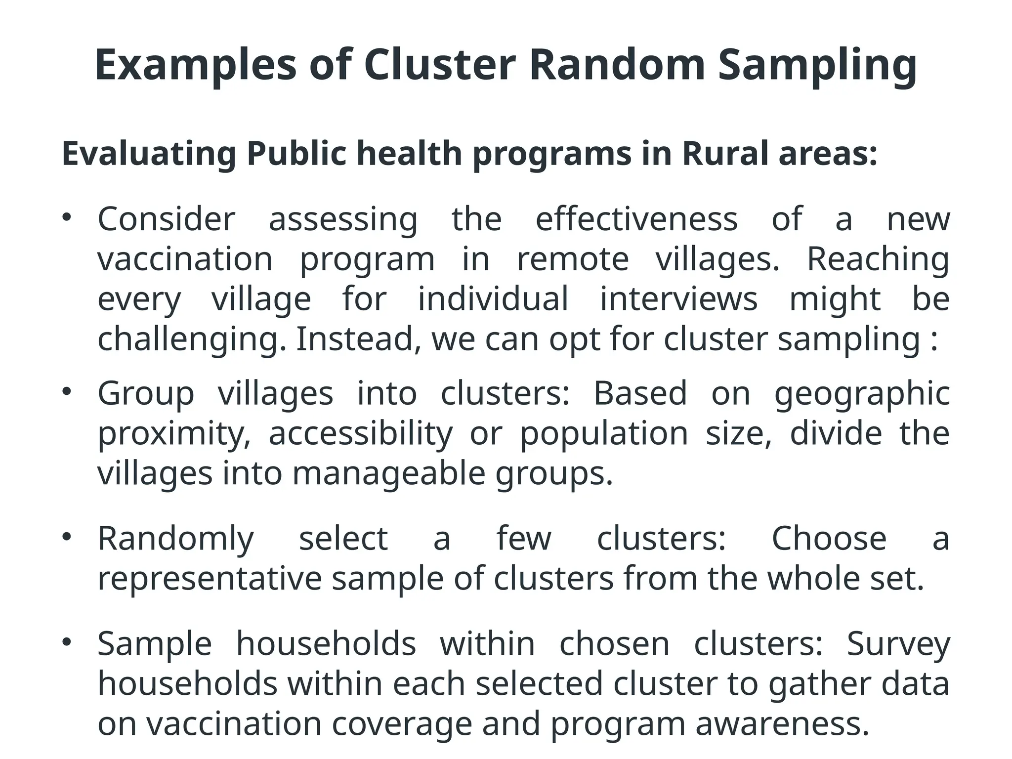 Examples of Cluster Random Sampling
Evaluating Public health programs in Rural areas:
• Consider assessing the effectiveness of a new
vaccination program in remote villages. Reaching
every village for individual interviews might be
challenging. Instead, we can opt for cluster sampling :
• Group villages into clusters: Based on geographic
proximity, accessibility or population size, divide the
villages into manageable groups.
• Randomly select a few clusters: Choose a
representative sample of clusters from the whole set.
• Sample households within chosen clusters: Survey
households within each selected cluster to gather data
on vaccination coverage and program awareness.
 