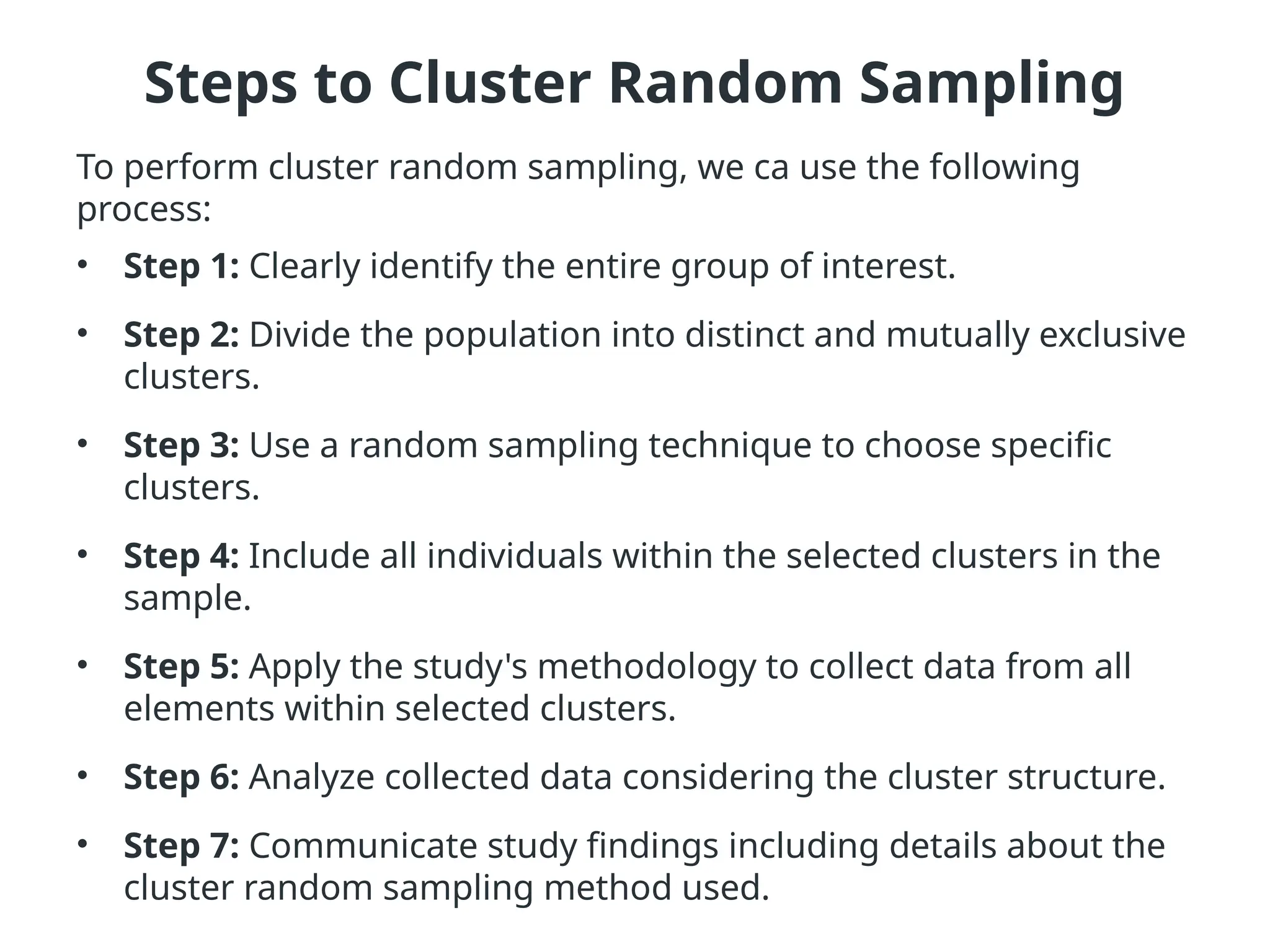 Steps to Cluster Random Sampling
To perform cluster random sampling, we ca use the following
process:
• Step 1: Clearly identify the entire group of interest.
• Step 2: Divide the population into distinct and mutually exclusive
clusters.
• Step 3: Use a random sampling technique to choose specific
clusters.
• Step 4: Include all individuals within the selected clusters in the
sample.
• Step 5: Apply the study's methodology to collect data from all
elements within selected clusters.
• Step 6: Analyze collected data considering the cluster structure.
• Step 7: Communicate study findings including details about the
cluster random sampling method used.
 