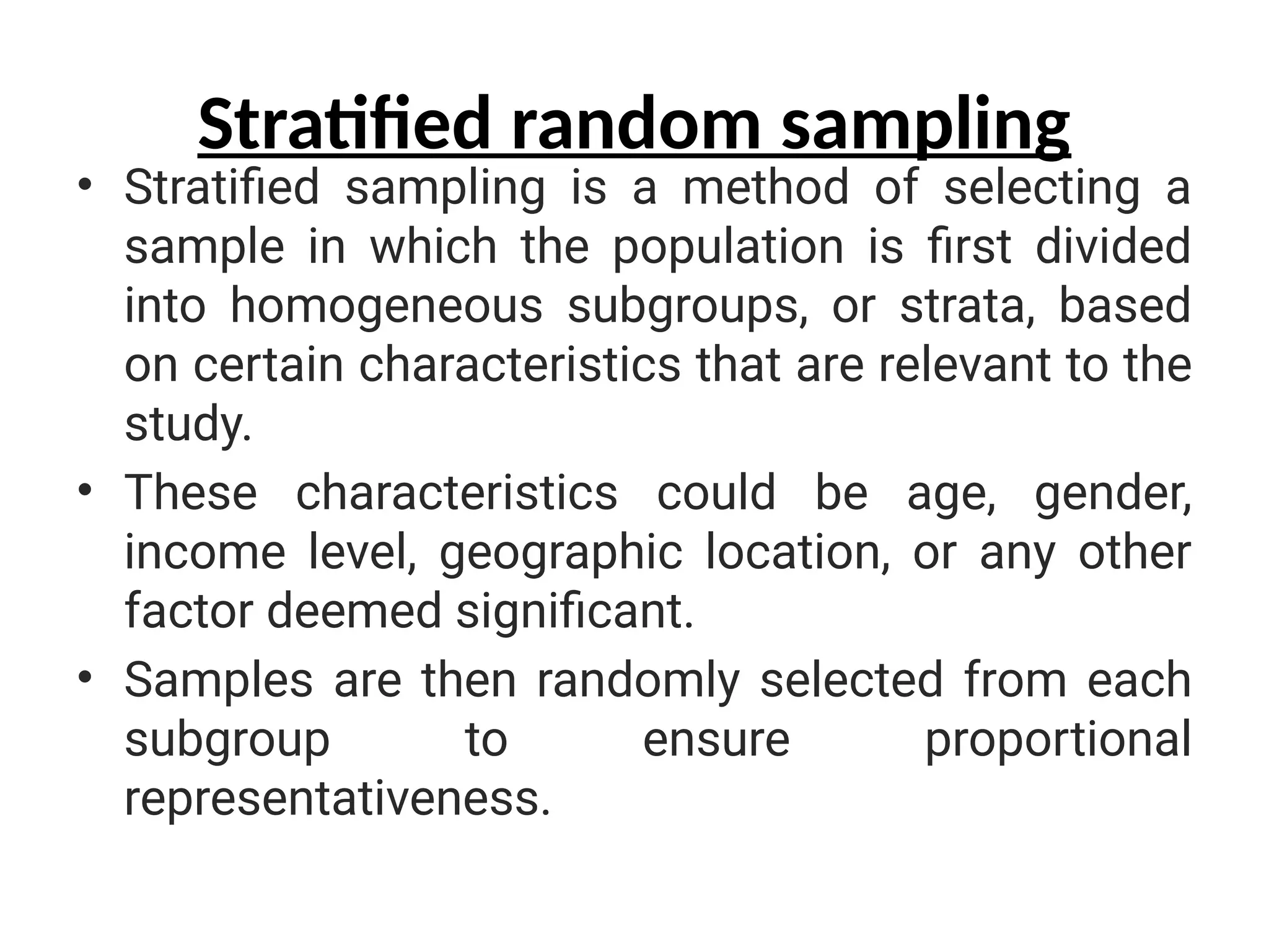 Stratified random sampling
• Stratified sampling is a method of selecting a
sample in which the population is first divided
into homogeneous subgroups, or strata, based
on certain characteristics that are relevant to the
study.
• These characteristics could be age, gender,
income level, geographic location, or any other
factor deemed significant.
• Samples are then randomly selected from each
subgroup to ensure proportional
representativeness.
 