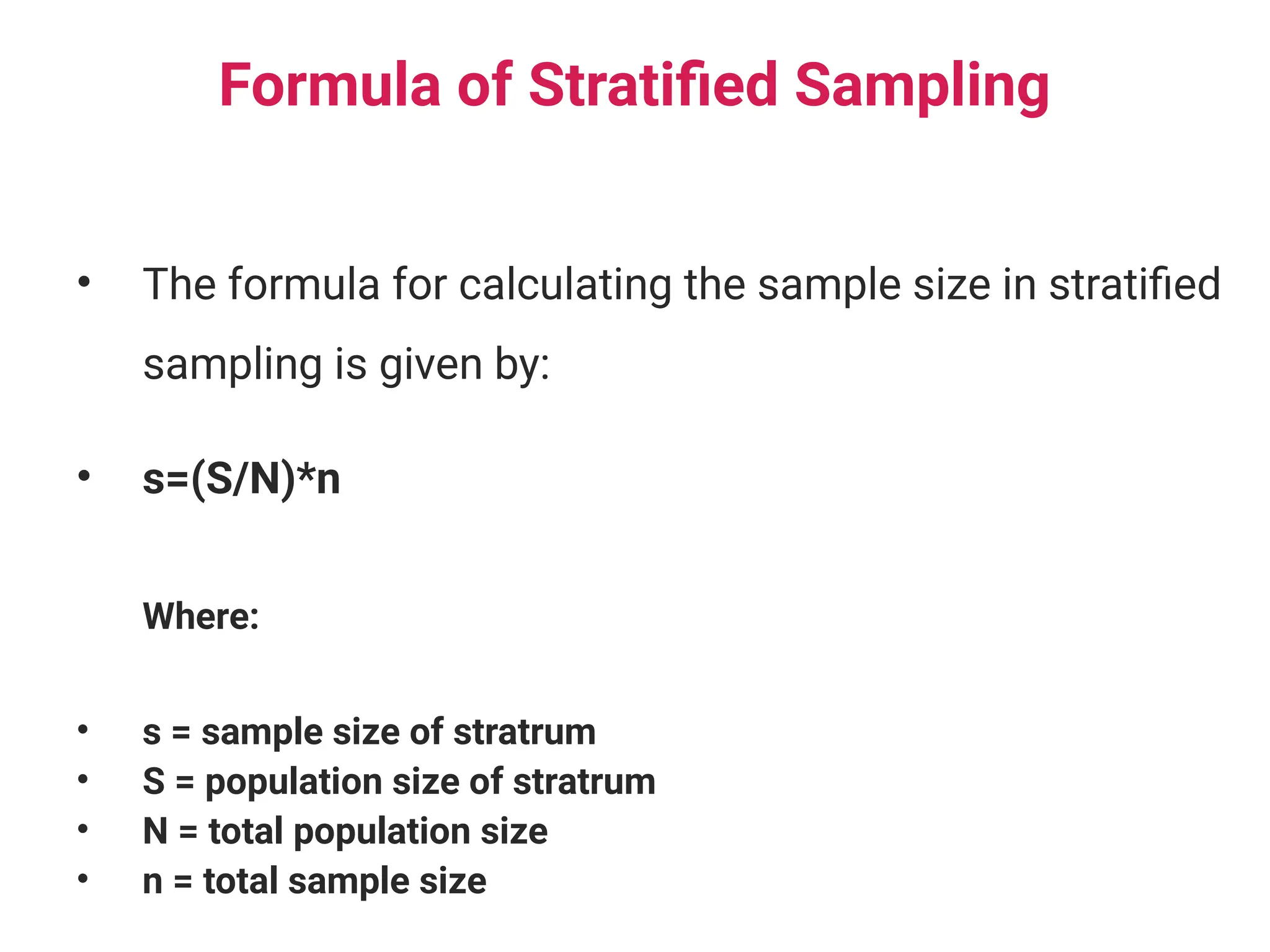 Formula of Stratified Sampling
• The formula for calculating the sample size in stratified
sampling is given by:
• s=(S/N)*n
Where:
• s = sample size of stratrum
• S = population size of stratrum
• N = total population size
• n = total sample size
 