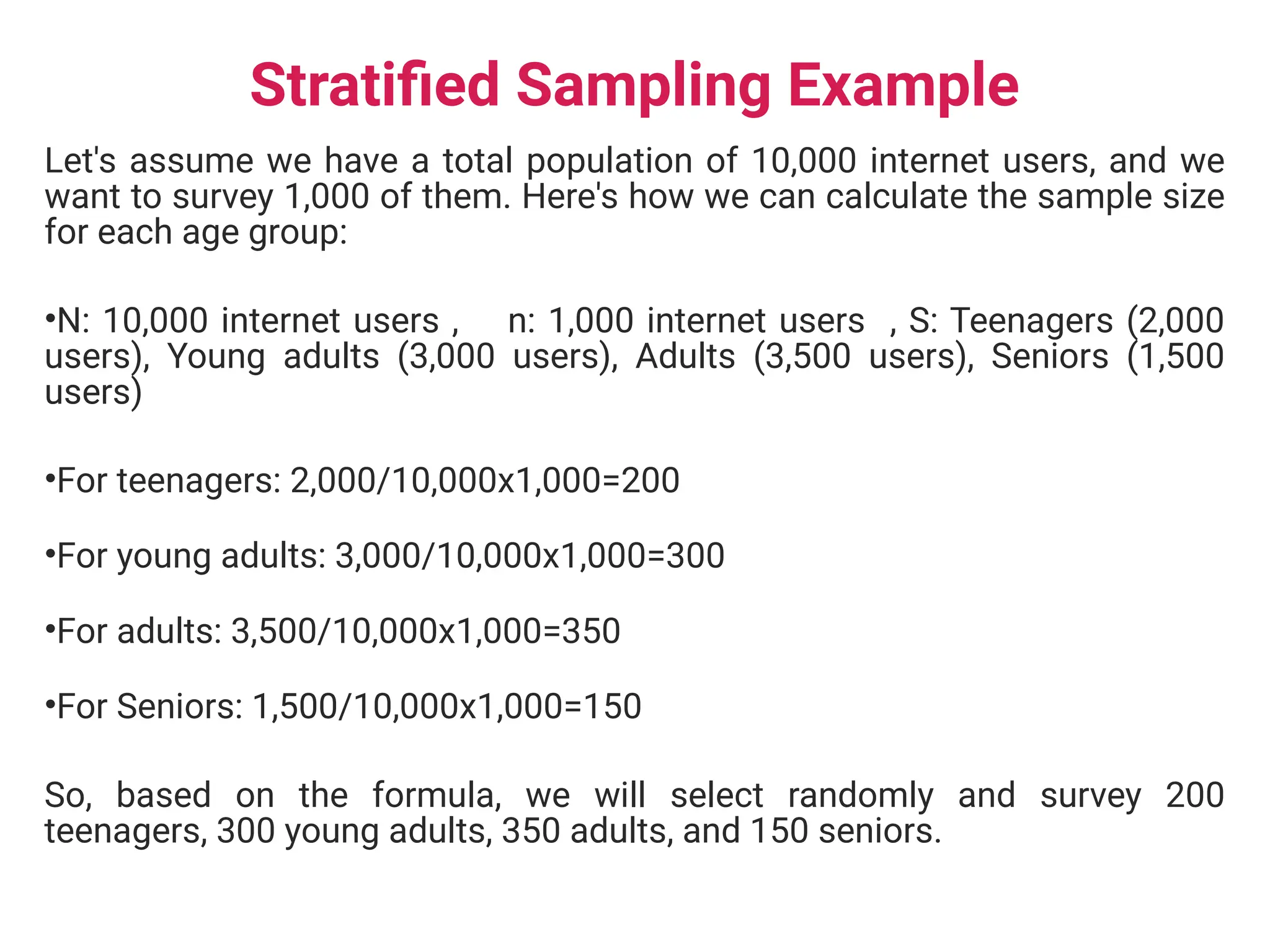 Stratified Sampling Example
Let's assume we have a total population of 10,000 internet users, and we
want to survey 1,000 of them. Here's how we can calculate the sample size
for each age group:
•N: 10,000 internet users , n: 1,000 internet users , S: Teenagers (2,000
users), Young adults (3,000 users), Adults (3,500 users), Seniors (1,500
users)
•For teenagers: 2,000/10,000x1,000=200
•For young adults: 3,000/10,000x1,000=300
•For adults: 3,500/10,000x1,000=350
•For Seniors: 1,500/10,000x1,000=150
So, based on the formula, we will select randomly and survey 200
teenagers, 300 young adults, 350 adults, and 150 seniors.
 