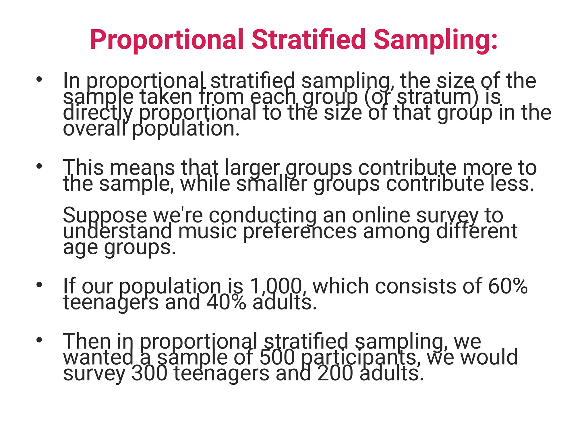Proportional Stratified Sampling:
• In proportional stratified sampling, the size of the
sample taken from each group (or stratum) is
directly proportional to the size of that group in the
overall population.
• This means that larger groups contribute more to
the sample, while smaller groups contribute less.
Suppose we're conducting an online survey to
understand music preferences among different
age groups.
• If our population is 1,000, which consists of 60%
teenagers and 40% adults.
• Then in proportional stratified sampling, we
wanted a sample of 500 participants, we would
survey 300 teenagers and 200 adults.
 