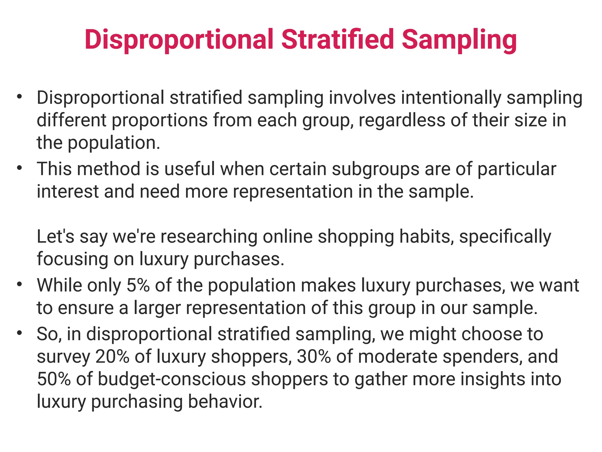Disproportional Stratified Sampling
• Disproportional stratified sampling involves intentionally sampling
different proportions from each group, regardless of their size in
the population.
• This method is useful when certain subgroups are of particular
interest and need more representation in the sample.
Let's say we're researching online shopping habits, specifically
focusing on luxury purchases.
• While only 5% of the population makes luxury purchases, we want
to ensure a larger representation of this group in our sample.
• So, in disproportional stratified sampling, we might choose to
survey 20% of luxury shoppers, 30% of moderate spenders, and
50% of budget-conscious shoppers to gather more insights into
luxury purchasing behavior.
 