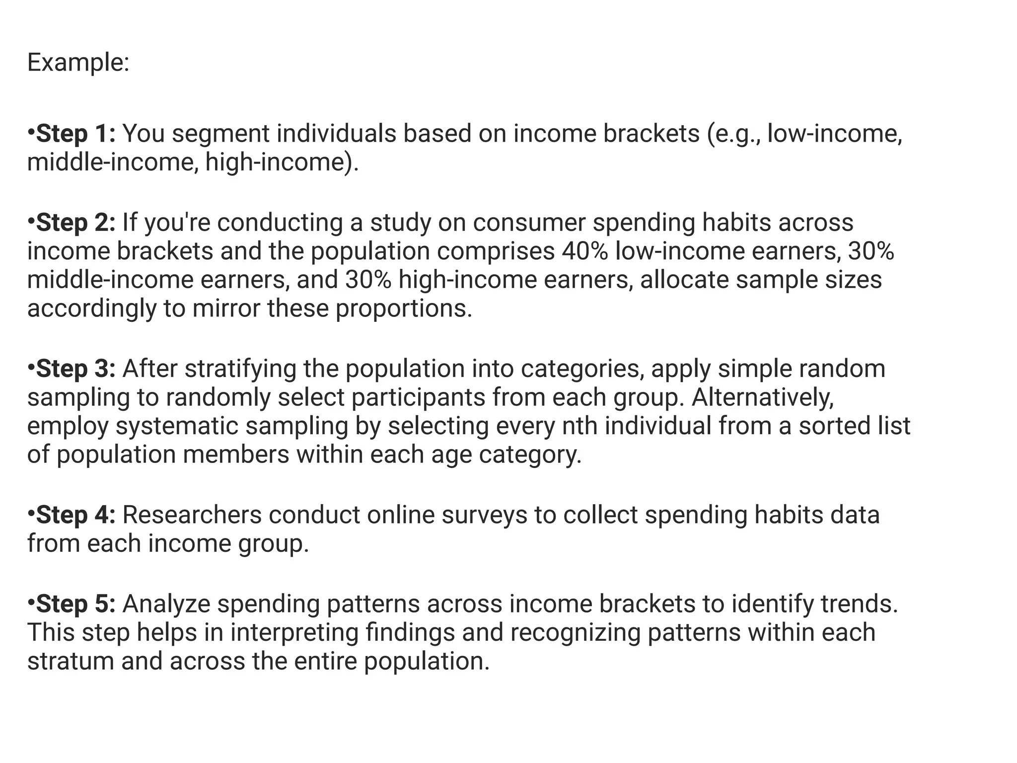 Example:
•Step 1: You segment individuals based on income brackets (e.g., low-income,
middle-income, high-income).
•Step 2: If you're conducting a study on consumer spending habits across
income brackets and the population comprises 40% low-income earners, 30%
middle-income earners, and 30% high-income earners, allocate sample sizes
accordingly to mirror these proportions.
•Step 3: After stratifying the population into categories, apply simple random
sampling to randomly select participants from each group. Alternatively,
employ systematic sampling by selecting every nth individual from a sorted list
of population members within each age category.
•Step 4: Researchers conduct online surveys to collect spending habits data
from each income group.
•Step 5: Analyze spending patterns across income brackets to identify trends.
This step helps in interpreting findings and recognizing patterns within each
stratum and across the entire population.
 
