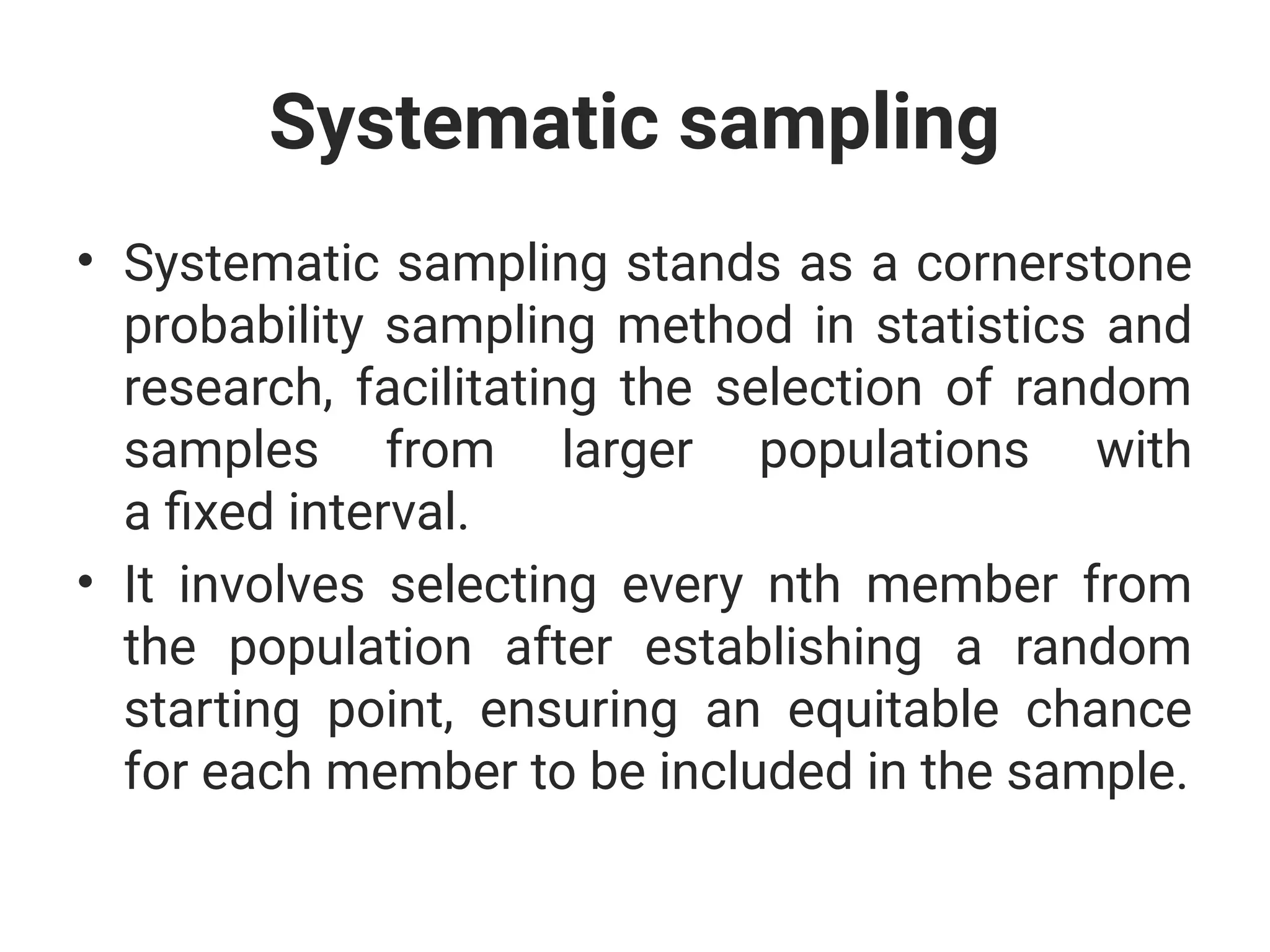 Systematic sampling
• Systematic sampling stands as a cornerstone
probability sampling method in statistics and
research, facilitating the selection of random
samples from larger populations with
a fixed interval.
• It involves selecting every nth member from
the population after establishing a random
starting point, ensuring an equitable chance
for each member to be included in the sample.
 