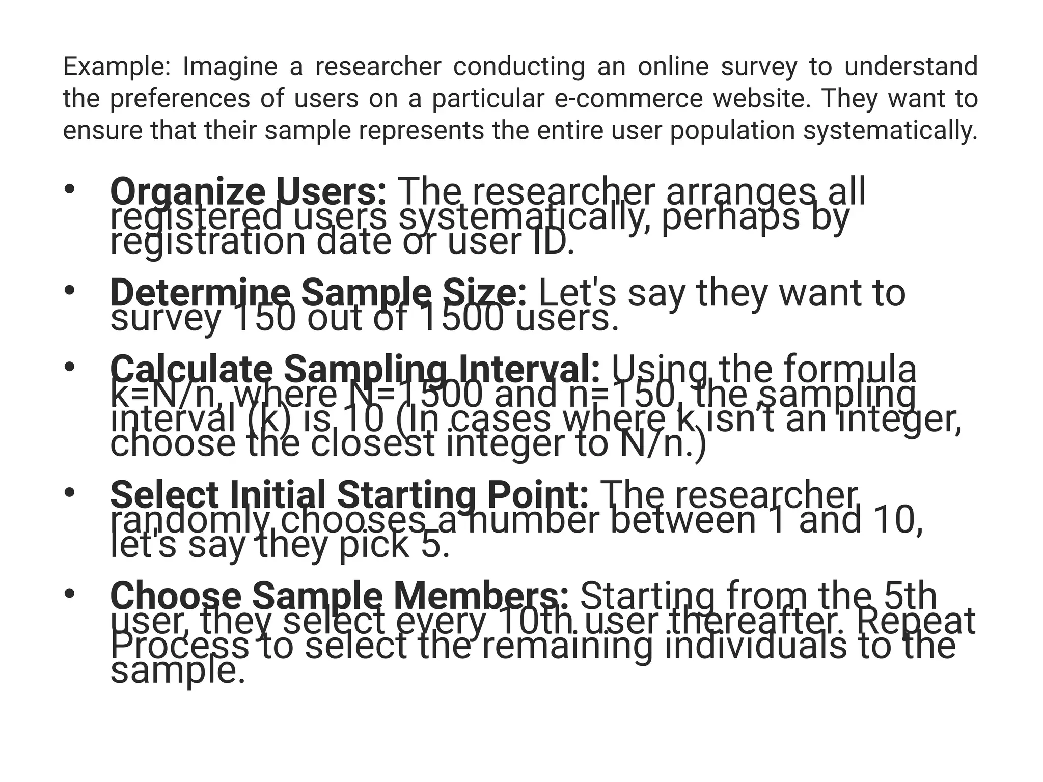 Example: Imagine a researcher conducting an online survey to understand
the preferences of users on a particular e-commerce website. They want to
ensure that their sample represents the entire user population systematically.
• Organize Users: The researcher arranges all
registered users systematically, perhaps by
registration date or user ID.
• Determine Sample Size: Let's say they want to
survey 150 out of 1500 users.
• Calculate Sampling Interval: Using the formula
k=N/n, where N=1500 and n=150, the sampling
interval (k) is 10 (In cases where k isn’t an integer,
choose the closest integer to N/n.)
• Select Initial Starting Point: The researcher
randomly chooses a number between 1 and 10,
let's say they pick 5.
• Choose Sample Members: Starting from the 5th
user, they select every 10th user thereafter. Repeat
Process to select the remaining individuals to the
sample.
 