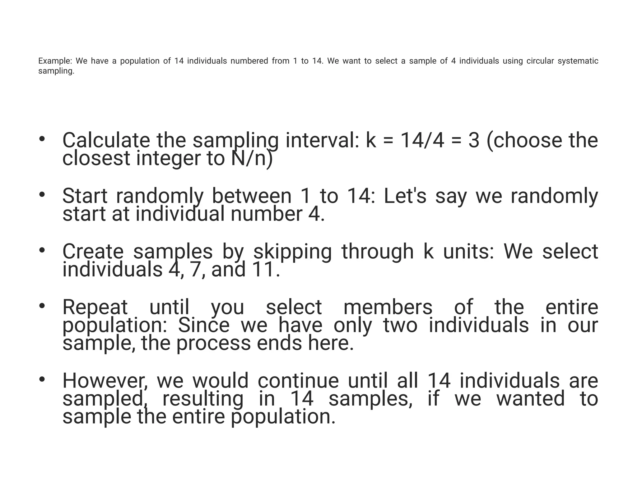 Example: We have a population of 14 individuals numbered from 1 to 14. We want to select a sample of 4 individuals using circular systematic
sampling.
• Calculate the sampling interval: k = 14/4 = 3 (choose the
closest integer to N/n)
• Start randomly between 1 to 14: Let's say we randomly
start at individual number 4.
• Create samples by skipping through k units: We select
individuals 4, 7, and 11.
• Repeat until you select members of the entire
population: Since we have only two individuals in our
sample, the process ends here.
• However, we would continue until all 14 individuals are
sampled, resulting in 14 samples, if we wanted to
sample the entire population.
 