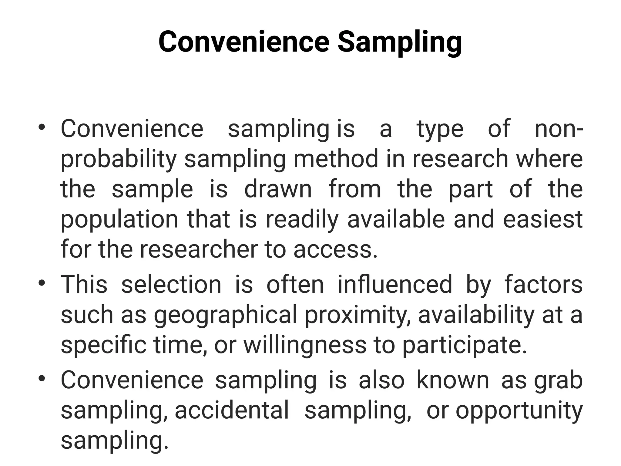 Convenience Sampling
• Convenience sampling is a type of non-
probability sampling method in research where
the sample is drawn from the part of the
population that is readily available and easiest
for the researcher to access.
• This selection is often influenced by factors
such as geographical proximity, availability at a
specific time, or willingness to participate.
• Convenience sampling is also known as grab
sampling, accidental sampling, or opportunity
sampling.
 
