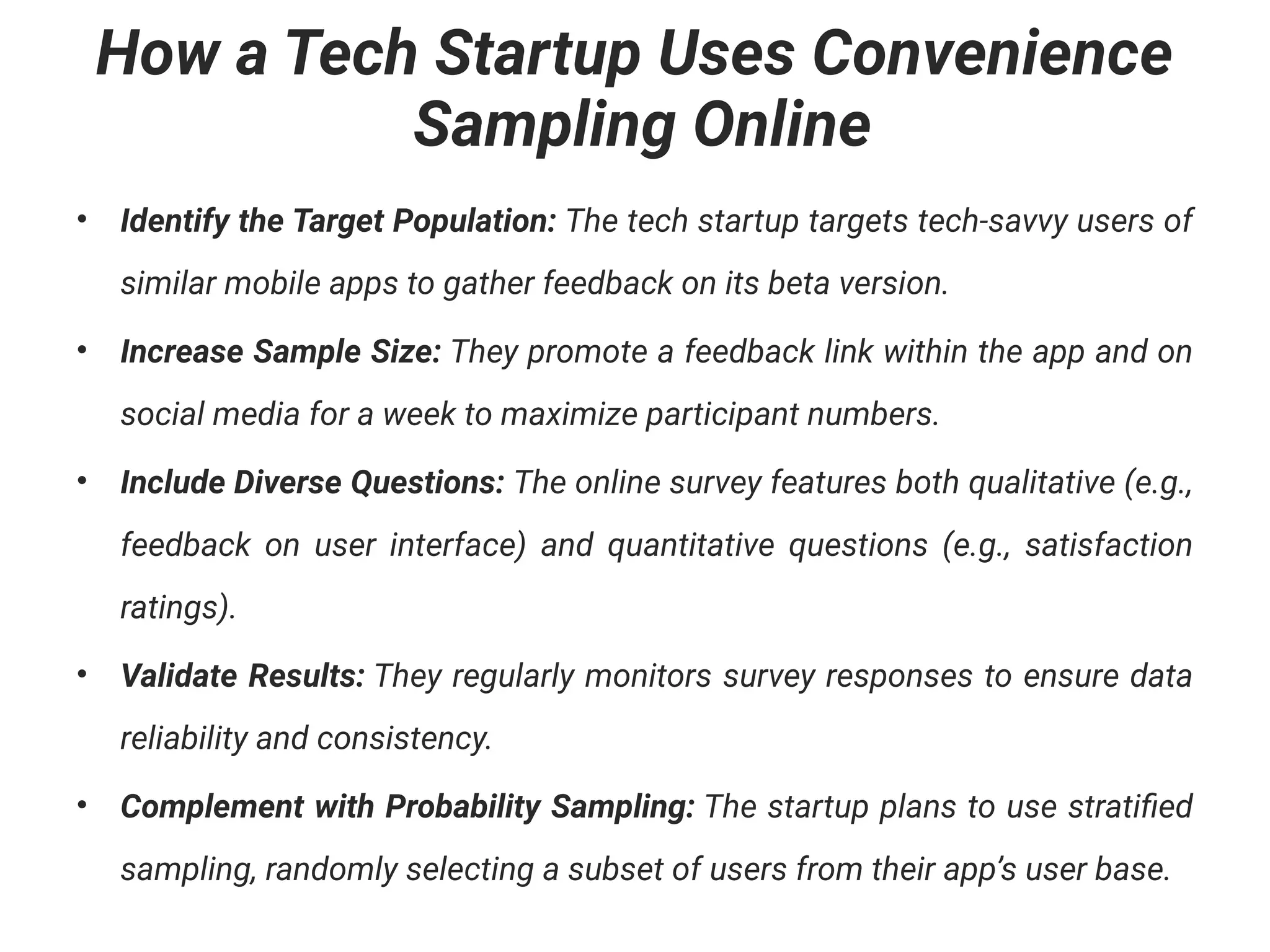 How a Tech Startup Uses Convenience
Sampling Online
• Identify the Target Population: The tech startup targets tech-savvy users of
similar mobile apps to gather feedback on its beta version.
• Increase Sample Size: They promote a feedback link within the app and on
social media for a week to maximize participant numbers.
• Include Diverse Questions: The online survey features both qualitative (e.g.,
feedback on user interface) and quantitative questions (e.g., satisfaction
ratings).
• Validate Results: They regularly monitors survey responses to ensure data
reliability and consistency.
• Complement with Probability Sampling: The startup plans to use stratified
sampling, randomly selecting a subset of users from their app’s user base.
 