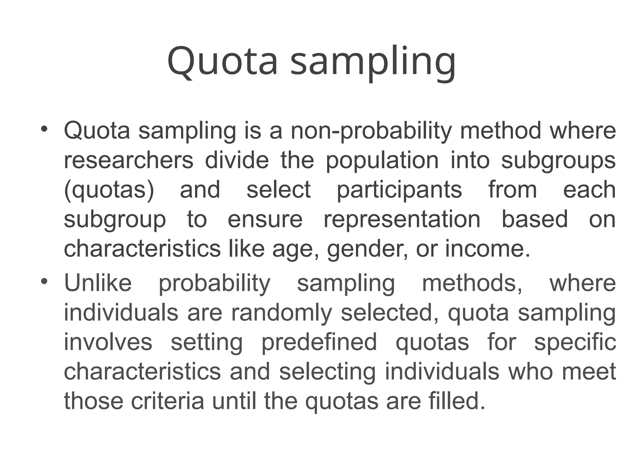 Quota sampling
• Quota sampling is a non-probability method where
researchers divide the population into subgroups
(quotas) and select participants from each
subgroup to ensure representation based on
characteristics like age, gender, or income.
• Unlike probability sampling methods, where
individuals are randomly selected, quota sampling
involves setting predefined quotas for specific
characteristics and selecting individuals who meet
those criteria until the quotas are filled.
 