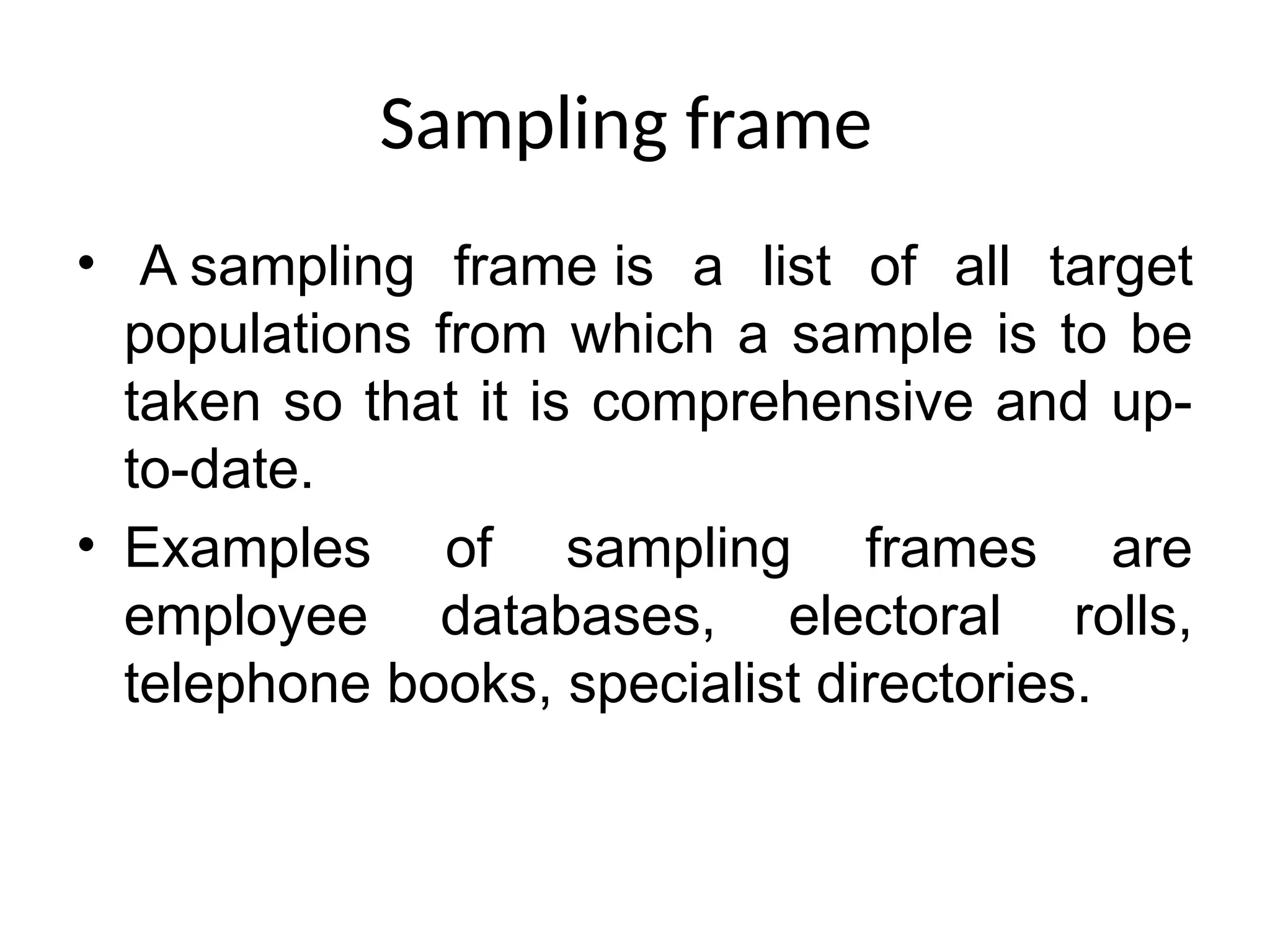 Sampling frame
• A sampling frame is a list of all target
populations from which a sample is to be
taken so that it is comprehensive and up-
to-date.
• Examples of sampling frames are
employee databases, electoral rolls,
telephone books, specialist directories.
 
