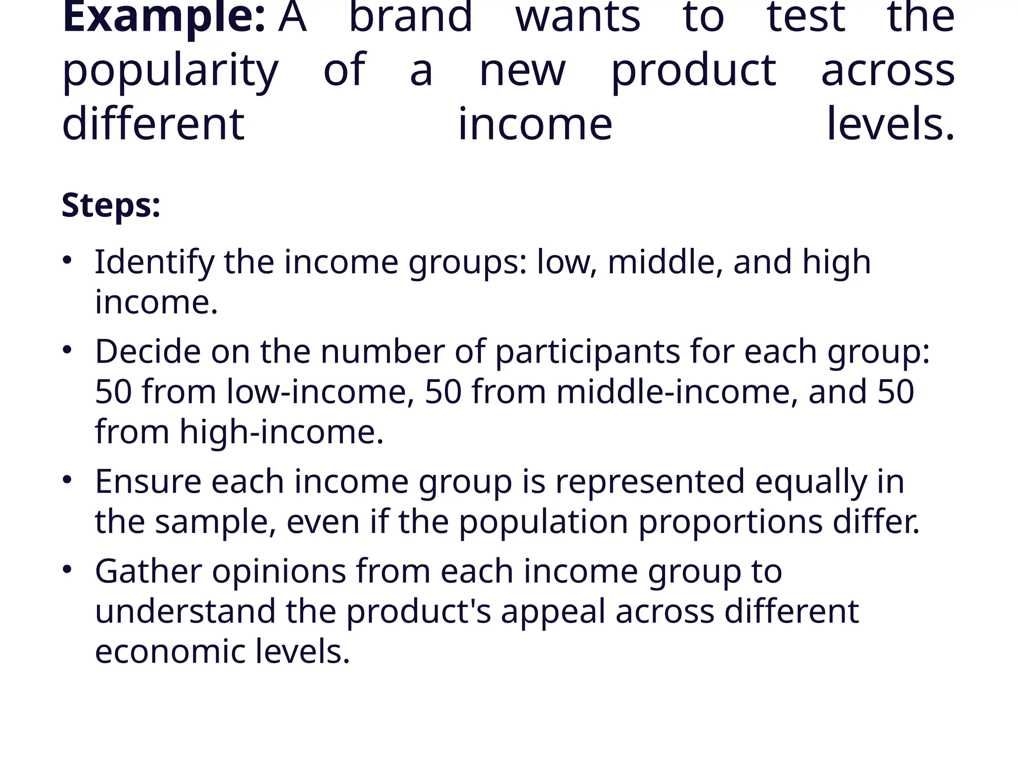 Example: A brand wants to test the
popularity of a new product across
different income levels.
Steps:
• Identify the income groups: low, middle, and high
income.
• Decide on the number of participants for each group:
50 from low-income, 50 from middle-income, and 50
from high-income.
• Ensure each income group is represented equally in
the sample, even if the population proportions differ.
• Gather opinions from each income group to
understand the product's appeal across different
economic levels.
 