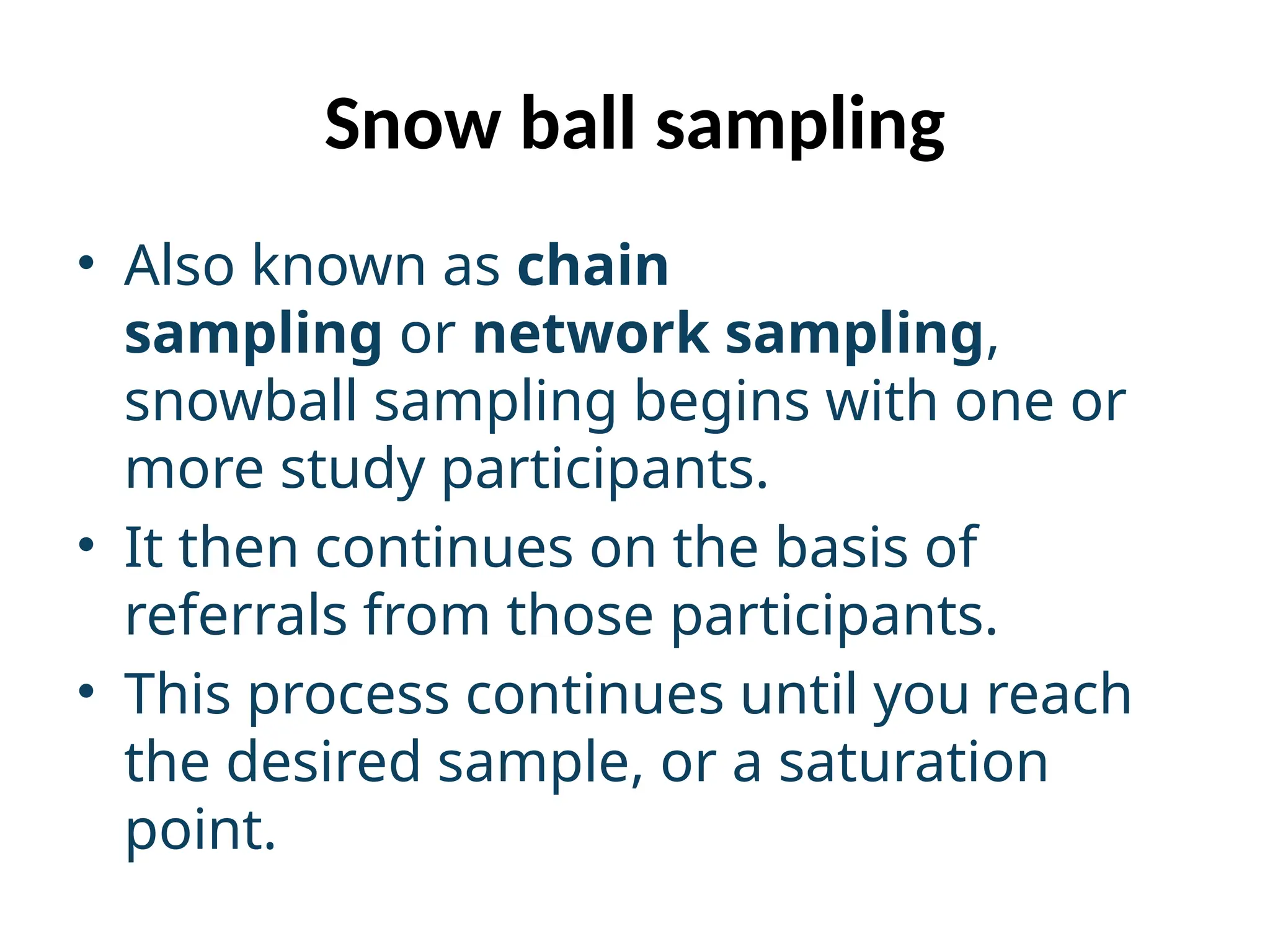 Snow ball sampling
• Also known as chain
sampling or network sampling,
snowball sampling begins with one or
more study participants.
• It then continues on the basis of
referrals from those participants.
• This process continues until you reach
the desired sample, or a saturation
point.
 