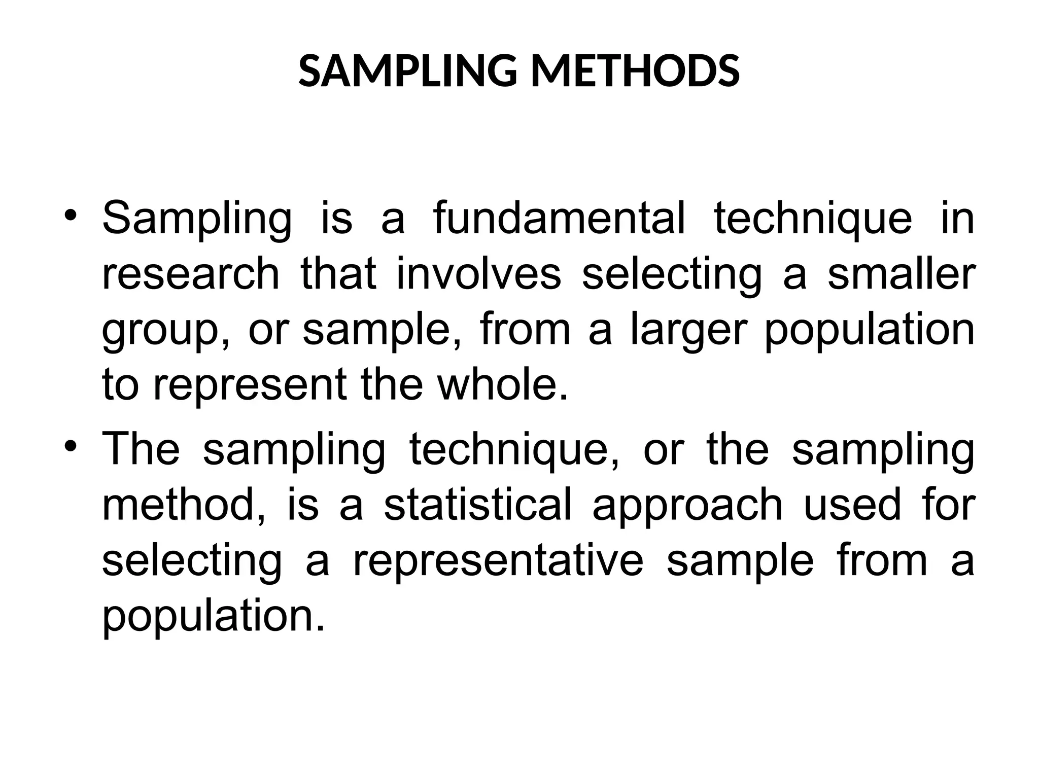 SAMPLING METHODS
• Sampling is a fundamental technique in
research that involves selecting a smaller
group, or sample, from a larger population
to represent the whole.
• The sampling technique, or the sampling
method, is a statistical approach used for
selecting a representative sample from a
population.
 