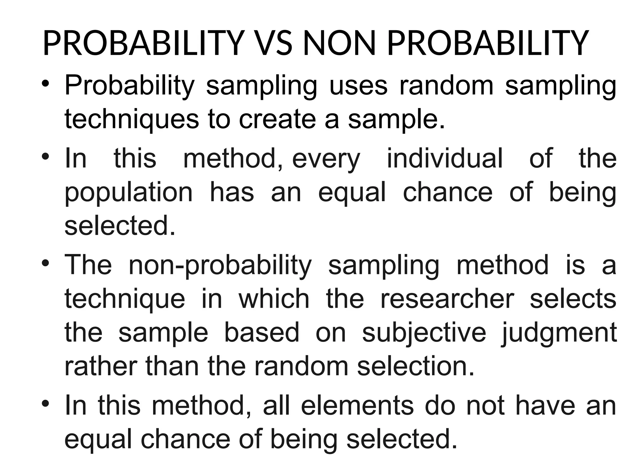 PROBABILITY VS NON PROBABILITY
• Probability sampling uses random sampling
techniques to create a sample.
• In this method, every individual of the
population has an equal chance of being
selected.
• The non-probability sampling method is a
technique in which the researcher selects
the sample based on subjective judgment
rather than the random selection.
• In this method, all elements do not have an
equal chance of being selected.
 