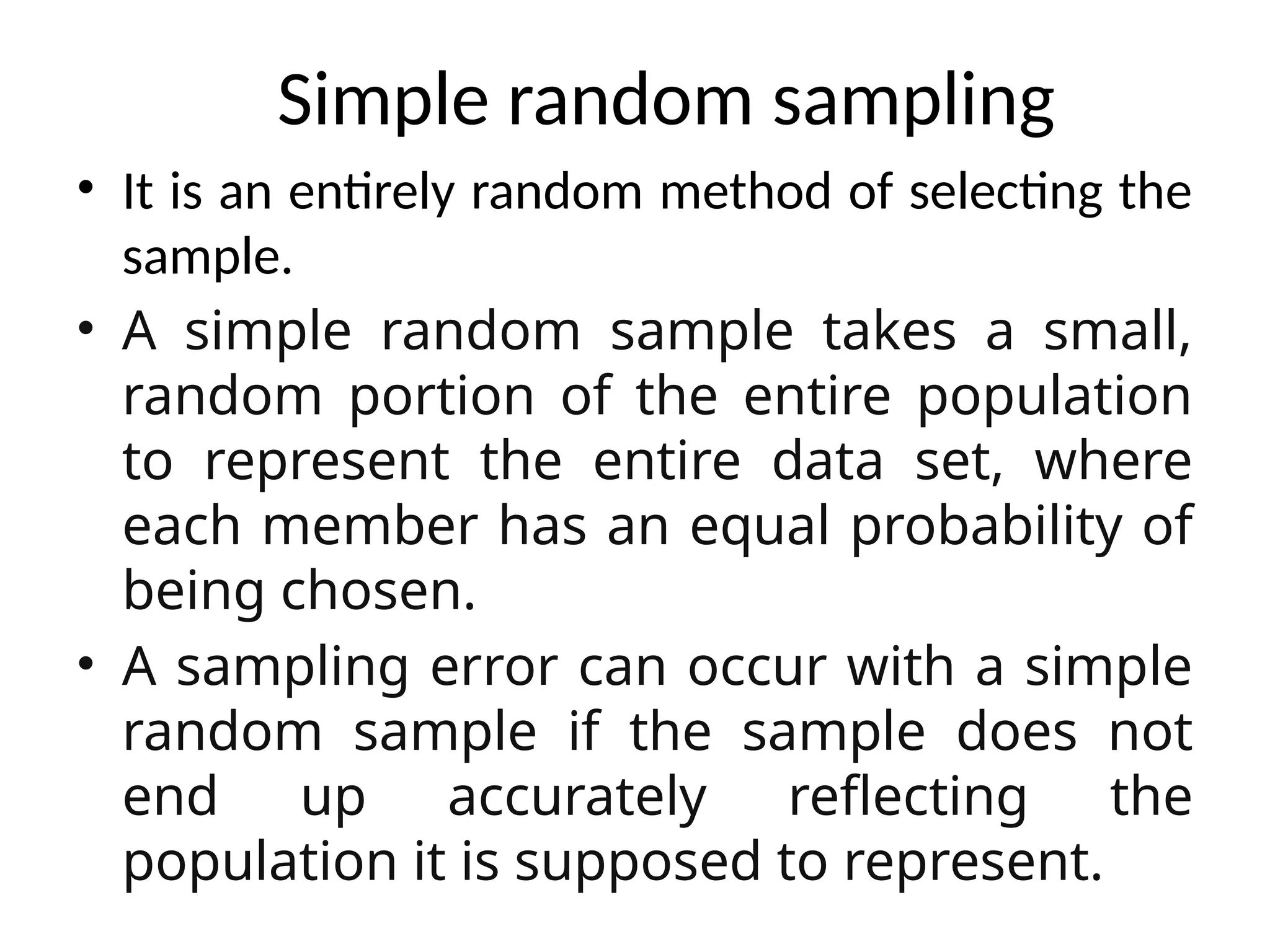 • It is an entirely random method of selecting the
sample.
• A simple random sample takes a small,
random portion of the entire population
to represent the entire data set, where
each member has an equal probability of
being chosen.
• A sampling error can occur with a simple
random sample if the sample does not
end up accurately reflecting the
population it is supposed to represent.
Simple random sampling
 