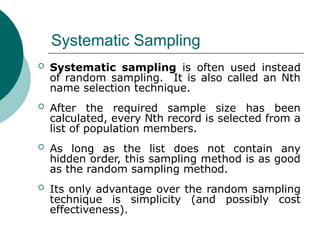 Systematic Sampling
 Systematic sampling is often used instead
of random sampling. It is also called an Nth
name selection technique.
 After the required sample size has been
calculated, every Nth record is selected from a
list of population members.
 As long as the list does not contain any
hidden order, this sampling method is as good
as the random sampling method.
 Its only advantage over the random sampling
technique is simplicity (and possibly cost
effectiveness).
 