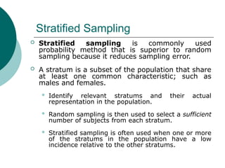 Stratified Sampling
 Stratified sampling is commonly used
probability method that is superior to random
sampling because it reduces sampling error.
 A stratum is a subset of the population that share
at least one common characteristic; such as
males and females.
 Identify relevant stratums and their actual
representation in the population.
 Random sampling is then used to select a sufficient
number of subjects from each stratum.
 Stratified sampling is often used when one or more
of the stratums in the population have a low
incidence relative to the other stratums.
 
