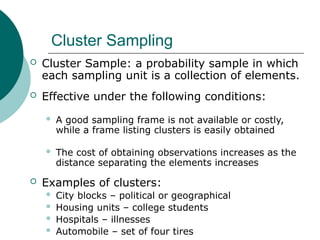Cluster Sampling
 Cluster Sample: a probability sample in which
each sampling unit is a collection of elements.
 Effective under the following conditions:
 A good sampling frame is not available or costly,
while a frame listing clusters is easily obtained
 The cost of obtaining observations increases as the
distance separating the elements increases
 Examples of clusters:
 City blocks – political or geographical
 Housing units – college students
 Hospitals – illnesses
 Automobile – set of four tires
 
