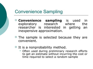 Convenience Sampling
 Convenience sampling is used in
exploratory research where the
researcher is interested in getting an
inexpensive approximation.
 The sample is selected because they are
convenient.
 It is a nonprobability method.
 Often used during preliminary research efforts
to get an estimate without incurring the cost or
time required to select a random sample
 