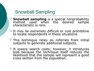 Snowball Sampling
 Snowball sampling is a special nonprobability
method used when the desired sample
characteristic is rare.
 It may be extremely difficult or cost prohibitive
to locate respondents in these situations.
 This technique relies on referrals from initial
subjects to generate additional subjects.
 It lowers search costs; however, it introduces
bias because the technique itself reduces the
likelihood that the sample will represent a good
cross section from the population.
 