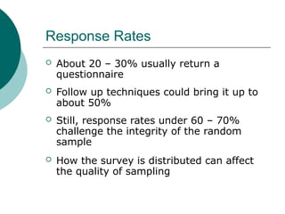 Response Rates
 About 20 – 30% usually return a
questionnaire
 Follow up techniques could bring it up to
about 50%
 Still, response rates under 60 – 70%
challenge the integrity of the random
sample
 How the survey is distributed can affect
the quality of sampling
 