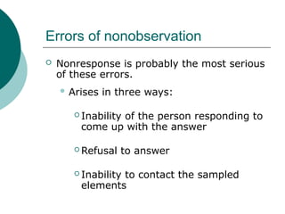 Errors of nonobservation
 Nonresponse is probably the most serious
of these errors.
 Arises in three ways:
 Inability of the person responding to
come up with the answer
 Refusal to answer
 Inability to contact the sampled
elements
 