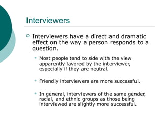 Interviewers
 Interviewers have a direct and dramatic
effect on the way a person responds to a
question.
 Most people tend to side with the view
apparently favored by the interviewer,
especially if they are neutral.
 Friendly interviewers are more successful.
 In general, interviewers of the same gender,
racial, and ethnic groups as those being
interviewed are slightly more successful.
 