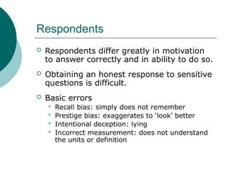 Respondents
 Respondents differ greatly in motivation
to answer correctly and in ability to do so.
 Obtaining an honest response to sensitive
questions is difficult.
 Basic errors
 Recall bias: simply does not remember
 Prestige bias: exaggerates to ‘look’ better
 Intentional deception: lying
 Incorrect measurement: does not understand
the units or definition
 