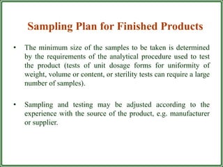 Sampling Plan for Finished Products
•   The minimum size of the samples to be taken is determined
    by the requirements of the analytical procedure used to test
    the product (tests of unit dosage forms for uniformity of
    weight, volume or content, or sterility tests can require a large
    number of samples).

•   Sampling and testing may be adjusted according to the
    experience with the source of the product, e.g. manufacturer
    or supplier.
 