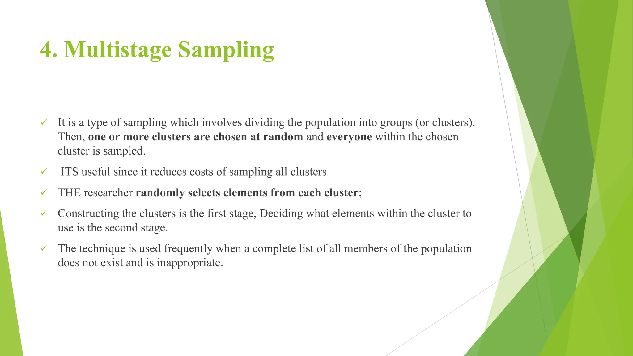 4. Multistage Sampling
 It is a type of sampling which involves dividing the population into groups (or clusters).
Then, one or more clusters are chosen at random and everyone within the chosen
cluster is sampled.
 ITS useful since it reduces costs of sampling all clusters
 THE researcher randomly selects elements from each cluster;
 Constructing the clusters is the first stage, Deciding what elements within the cluster to
use is the second stage.
 The technique is used frequently when a complete list of all members of the population
does not exist and is inappropriate.
 