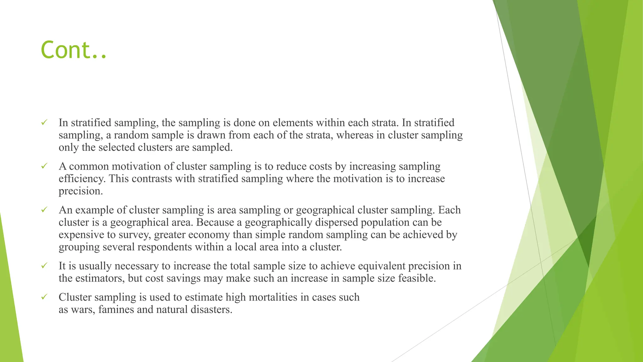 Cont..
 In stratified sampling, the sampling is done on elements within each strata. In stratified
sampling, a random sample is drawn from each of the strata, whereas in cluster sampling
only the selected clusters are sampled.
 A common motivation of cluster sampling is to reduce costs by increasing sampling
efficiency. This contrasts with stratified sampling where the motivation is to increase
precision.
 An example of cluster sampling is area sampling or geographical cluster sampling. Each
cluster is a geographical area. Because a geographically dispersed population can be
expensive to survey, greater economy than simple random sampling can be achieved by
grouping several respondents within a local area into a cluster.
 It is usually necessary to increase the total sample size to achieve equivalent precision in
the estimators, but cost savings may make such an increase in sample size feasible.
 Cluster sampling is used to estimate high mortalities in cases such
as wars, famines and natural disasters.
 
