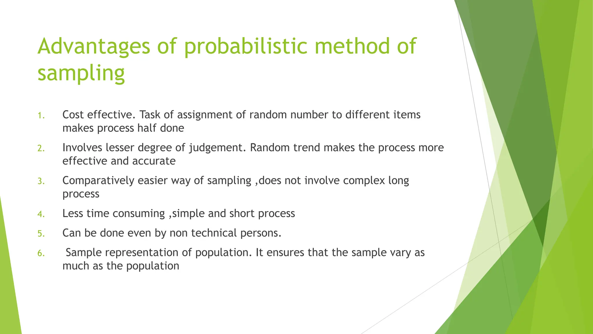 Advantages of probabilistic method of
sampling
1. Cost effective. Task of assignment of random number to different items
makes process half done
2. Involves lesser degree of judgement. Random trend makes the process more
effective and accurate
3. Comparatively easier way of sampling ,does not involve complex long
process
4. Less time consuming ,simple and short process
5. Can be done even by non technical persons.
6. Sample representation of population. It ensures that the sample vary as
much as the population
 