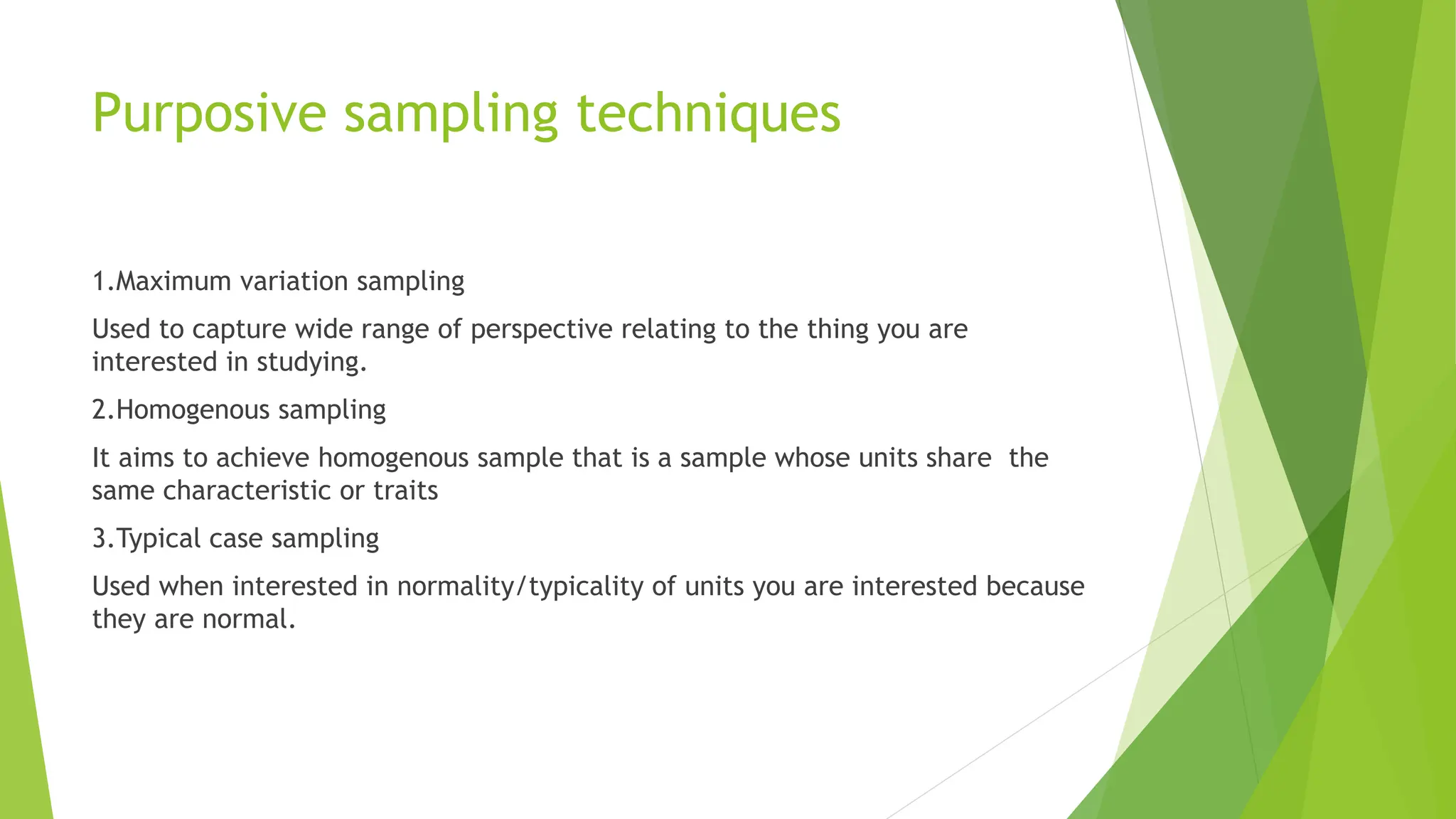 Purposive sampling techniques
1.Maximum variation sampling
Used to capture wide range of perspective relating to the thing you are
interested in studying.
2.Homogenous sampling
It aims to achieve homogenous sample that is a sample whose units share the
same characteristic or traits
3.Typical case sampling
Used when interested in normality/typicality of units you are interested because
they are normal.
 