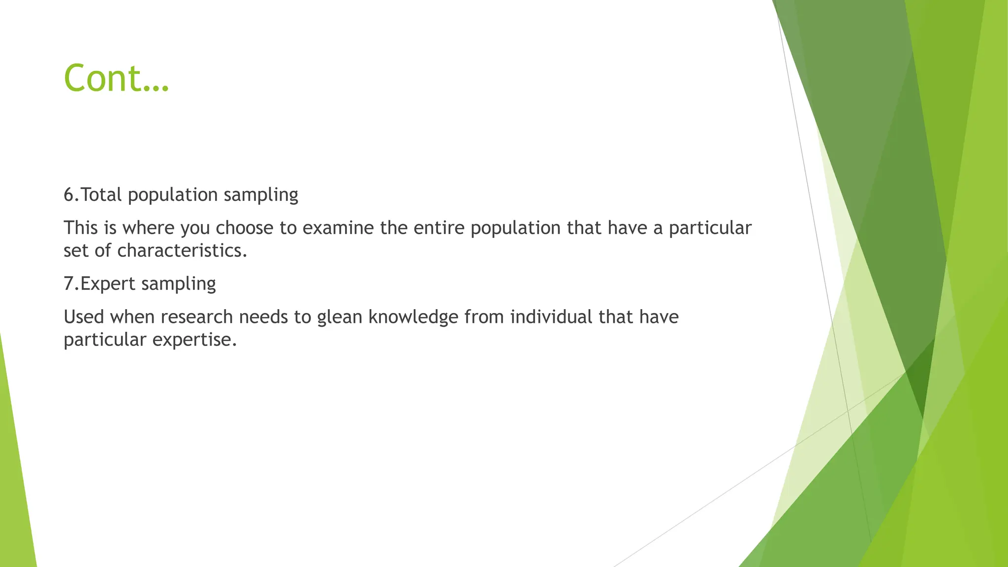 Cont…
6.Total population sampling
This is where you choose to examine the entire population that have a particular
set of characteristics.
7.Expert sampling
Used when research needs to glean knowledge from individual that have
particular expertise.
 