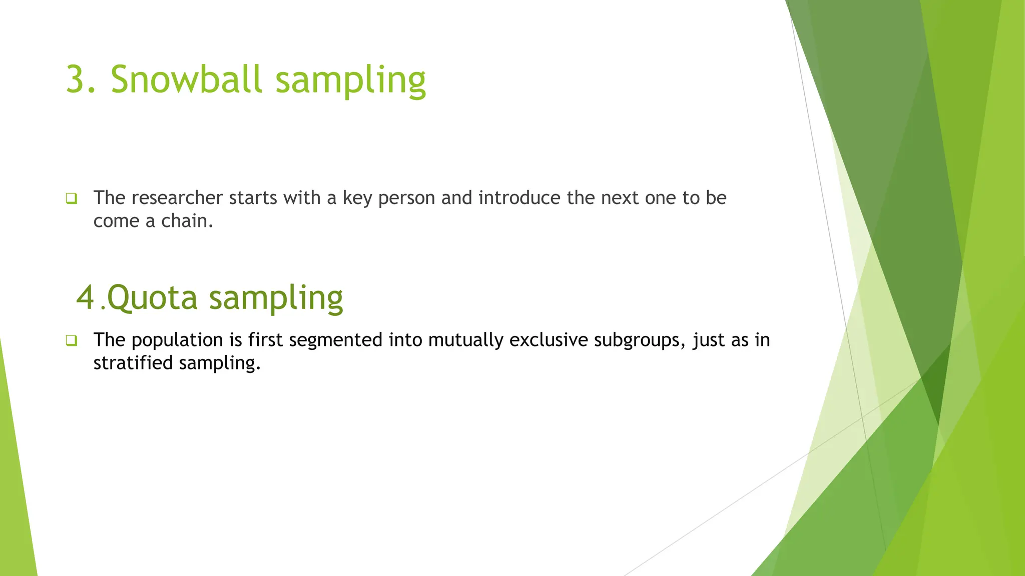 3. Snowball sampling
 The researcher starts with a key person and introduce the next one to be
come a chain.
4 .Quota sampling
 The population is first segmented into mutually exclusive subgroups, just as in
stratified sampling.
 