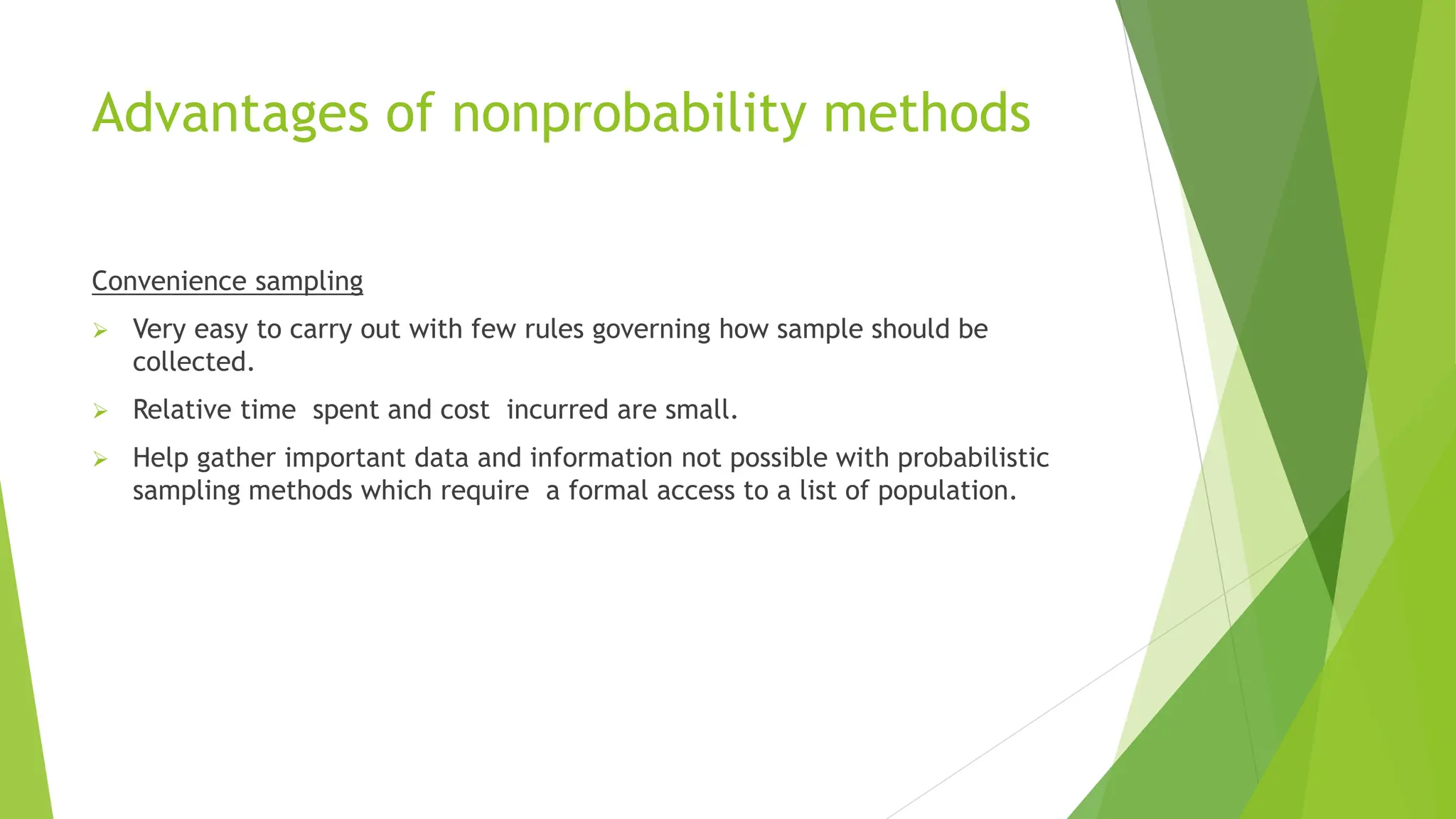 Advantages of nonprobability methods
Convenience sampling
 Very easy to carry out with few rules governing how sample should be
collected.
 Relative time spent and cost incurred are small.
 Help gather important data and information not possible with probabilistic
sampling methods which require a formal access to a list of population.
 