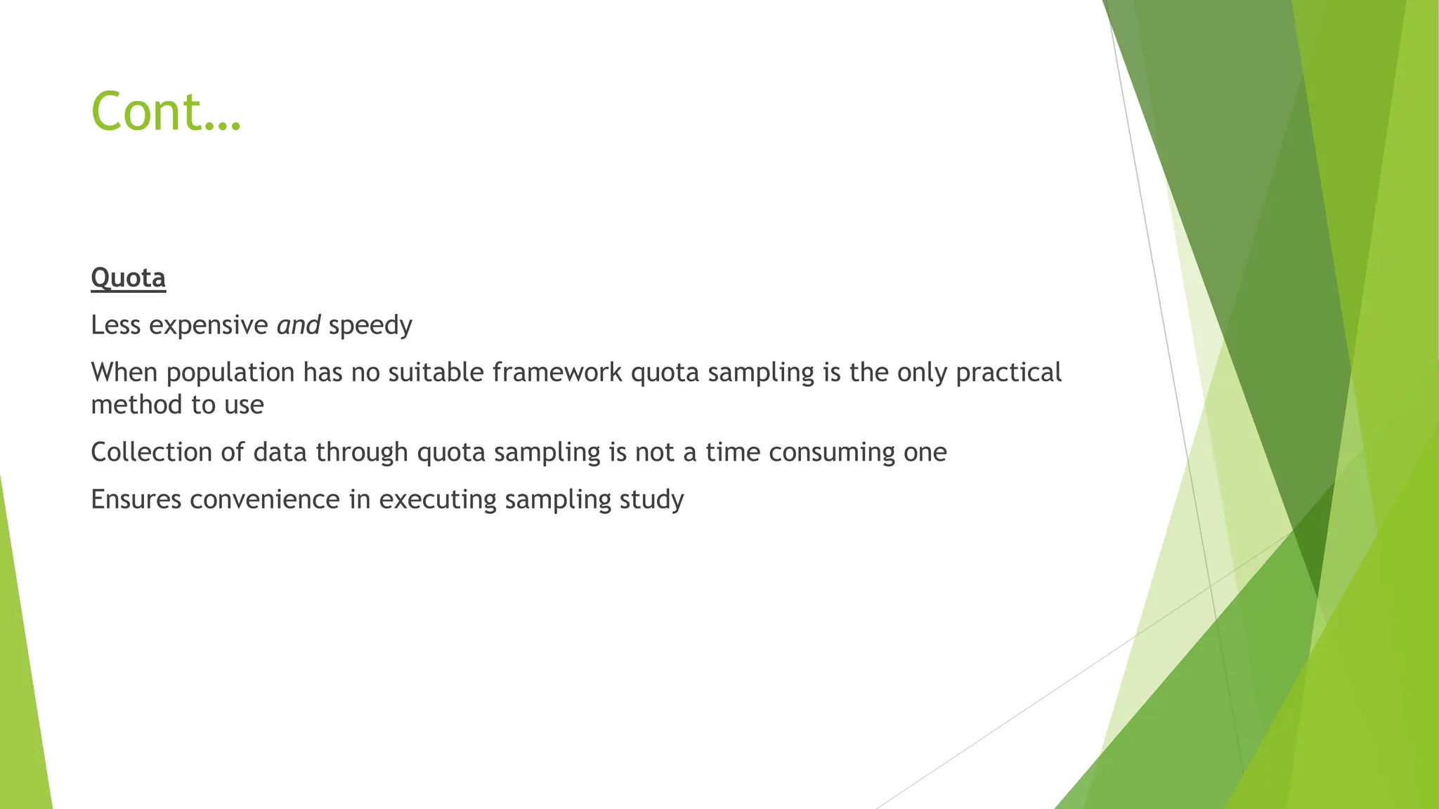 Cont…
Quota
Less expensive and speedy
When population has no suitable framework quota sampling is the only practical
method to use
Collection of data through quota sampling is not a time consuming one
Ensures convenience in executing sampling study
 