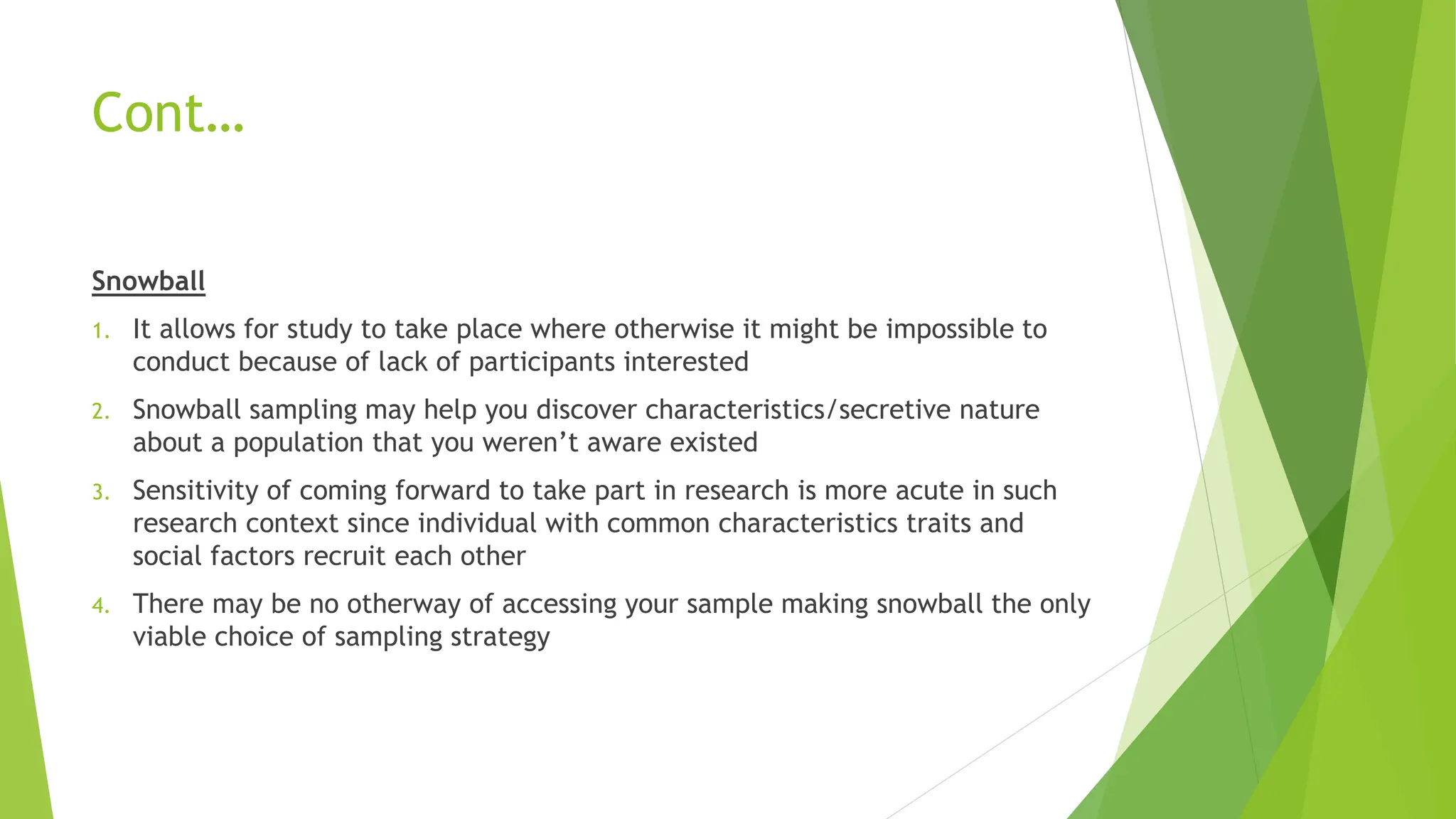 Cont…
Snowball
1. It allows for study to take place where otherwise it might be impossible to
conduct because of lack of participants interested
2. Snowball sampling may help you discover characteristics/secretive nature
about a population that you weren’t aware existed
3. Sensitivity of coming forward to take part in research is more acute in such
research context since individual with common characteristics traits and
social factors recruit each other
4. There may be no otherway of accessing your sample making snowball the only
viable choice of sampling strategy
 