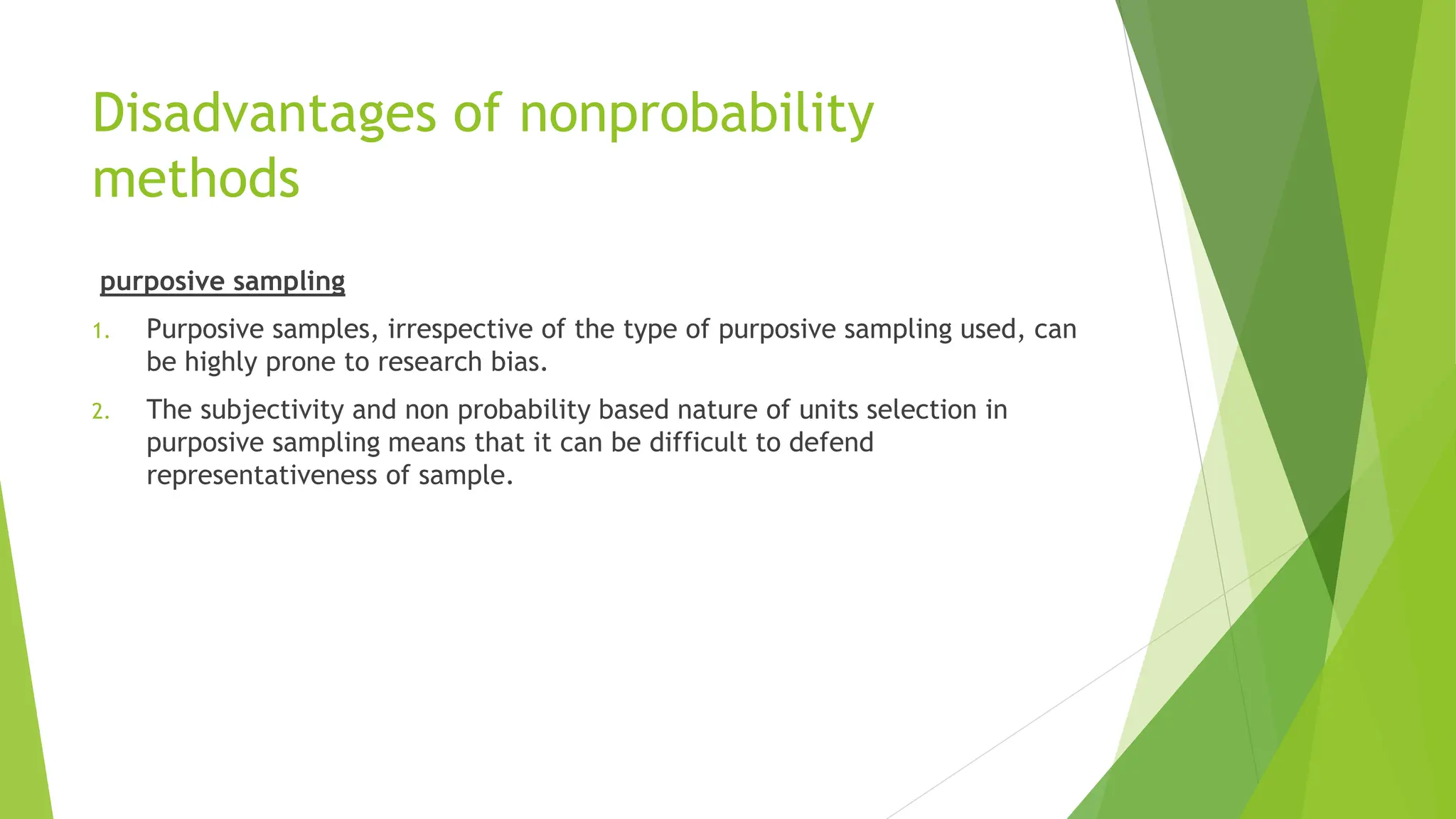 Disadvantages of nonprobability
methods
purposive sampling
1. Purposive samples, irrespective of the type of purposive sampling used, can
be highly prone to research bias.
2. The subjectivity and non probability based nature of units selection in
purposive sampling means that it can be difficult to defend
representativeness of sample.
 
