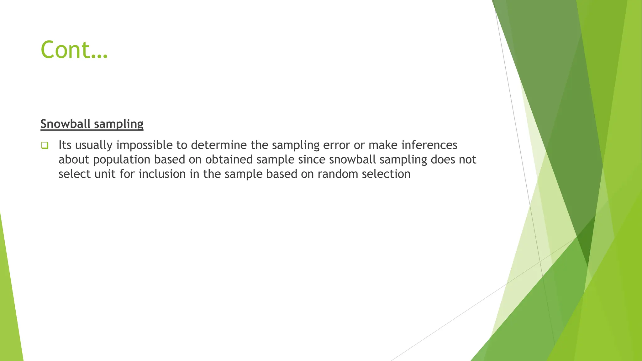 Cont…
Snowball sampling
 Its usually impossible to determine the sampling error or make inferences
about population based on obtained sample since snowball sampling does not
select unit for inclusion in the sample based on random selection
 