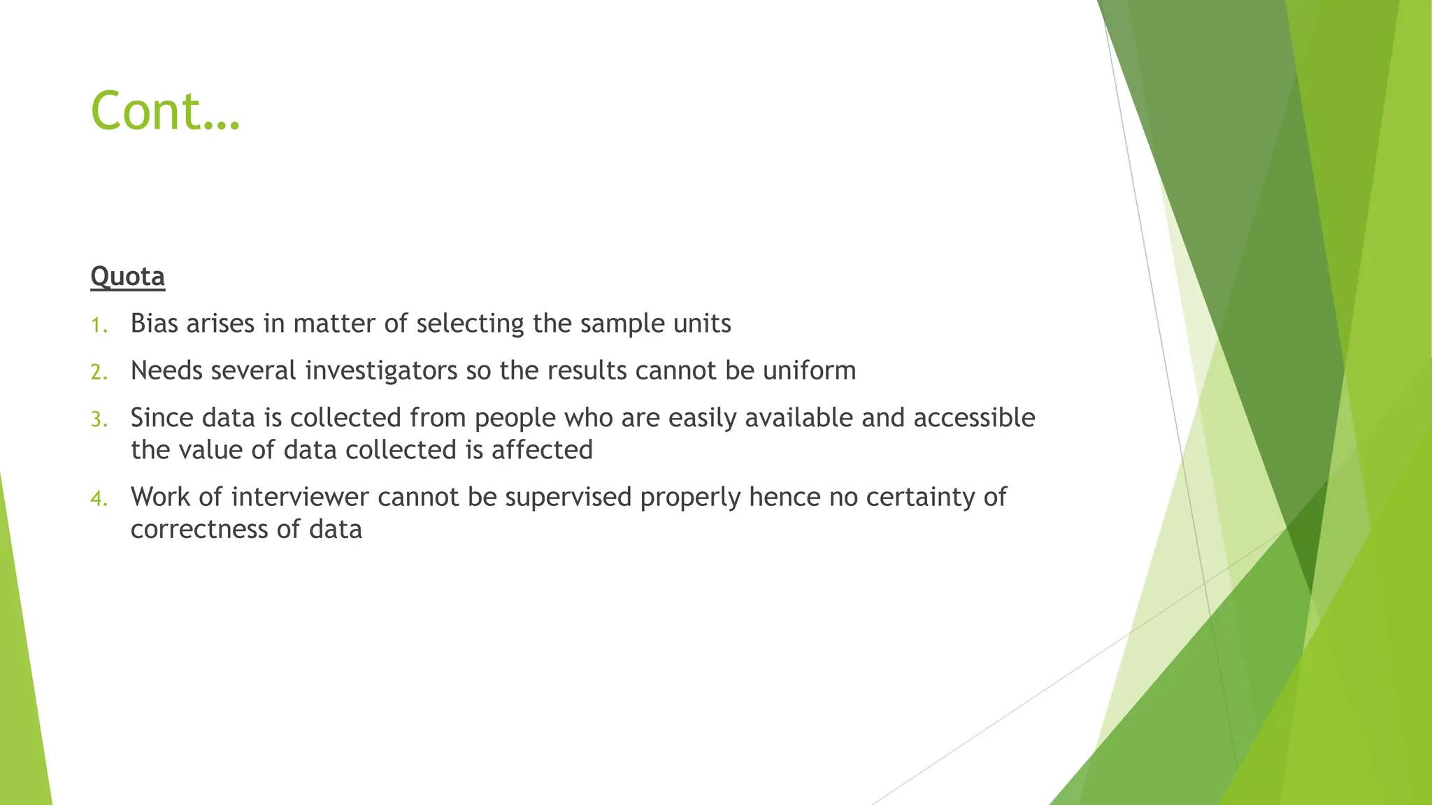 Cont…
Quota
1. Bias arises in matter of selecting the sample units
2. Needs several investigators so the results cannot be uniform
3. Since data is collected from people who are easily available and accessible
the value of data collected is affected
4. Work of interviewer cannot be supervised properly hence no certainty of
correctness of data
 