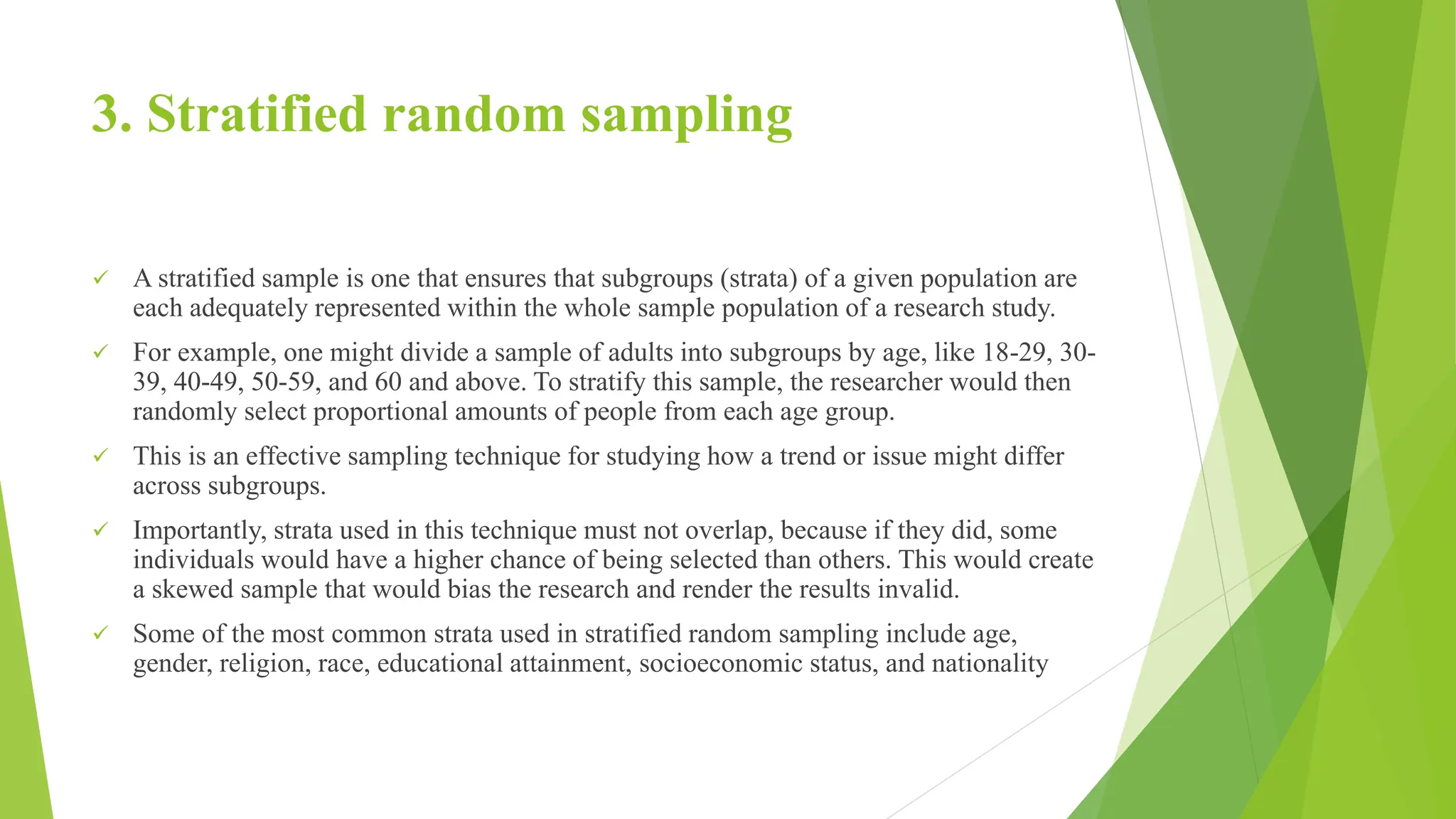 3. Stratified random sampling
 A stratified sample is one that ensures that subgroups (strata) of a given population are
each adequately represented within the whole sample population of a research study.
 For example, one might divide a sample of adults into subgroups by age, like 18-29, 30-
39, 40-49, 50-59, and 60 and above. To stratify this sample, the researcher would then
randomly select proportional amounts of people from each age group.
 This is an effective sampling technique for studying how a trend or issue might differ
across subgroups.
 Importantly, strata used in this technique must not overlap, because if they did, some
individuals would have a higher chance of being selected than others. This would create
a skewed sample that would bias the research and render the results invalid.
 Some of the most common strata used in stratified random sampling include age,
gender, religion, race, educational attainment, socioeconomic status, and nationality
 