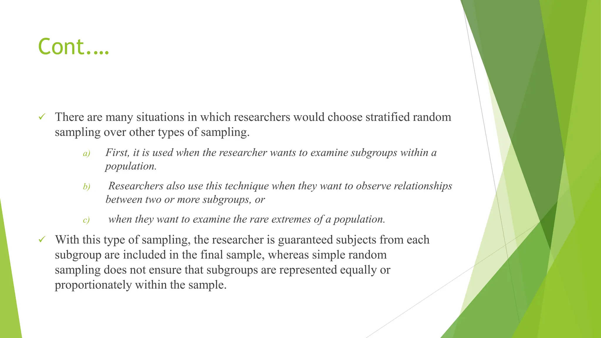 Cont.…
 There are many situations in which researchers would choose stratified random
sampling over other types of sampling.
a) First, it is used when the researcher wants to examine subgroups within a
population.
b) Researchers also use this technique when they want to observe relationships
between two or more subgroups, or
c) when they want to examine the rare extremes of a population.
 With this type of sampling, the researcher is guaranteed subjects from each
subgroup are included in the final sample, whereas simple random
sampling does not ensure that subgroups are represented equally or
proportionately within the sample.
 