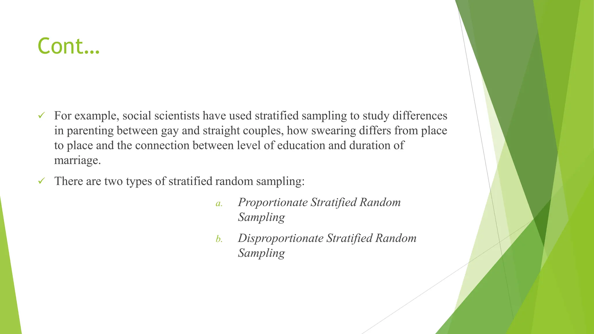 Cont…
 For example, social scientists have used stratified sampling to study differences
in parenting between gay and straight couples, how swearing differs from place
to place and the connection between level of education and duration of
marriage.
 There are two types of stratified random sampling:
a. Proportionate Stratified Random
Sampling
b. Disproportionate Stratified Random
Sampling
 