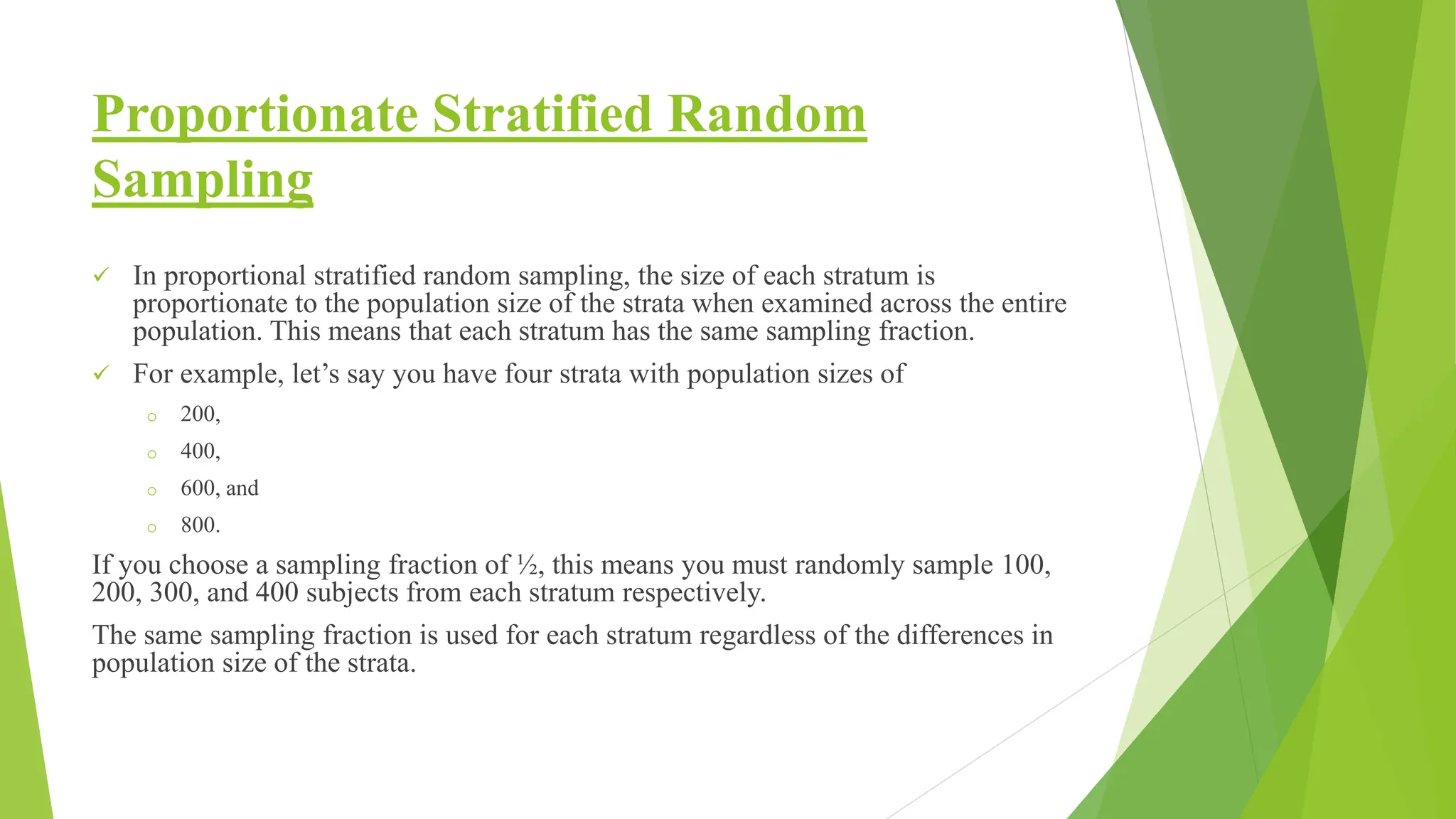 Proportionate Stratified Random
Sampling
 In proportional stratified random sampling, the size of each stratum is
proportionate to the population size of the strata when examined across the entire
population. This means that each stratum has the same sampling fraction.
 For example, let’s say you have four strata with population sizes of
o 200,
o 400,
o 600, and
o 800.
If you choose a sampling fraction of ½, this means you must randomly sample 100,
200, 300, and 400 subjects from each stratum respectively.
The same sampling fraction is used for each stratum regardless of the differences in
population size of the strata.
 