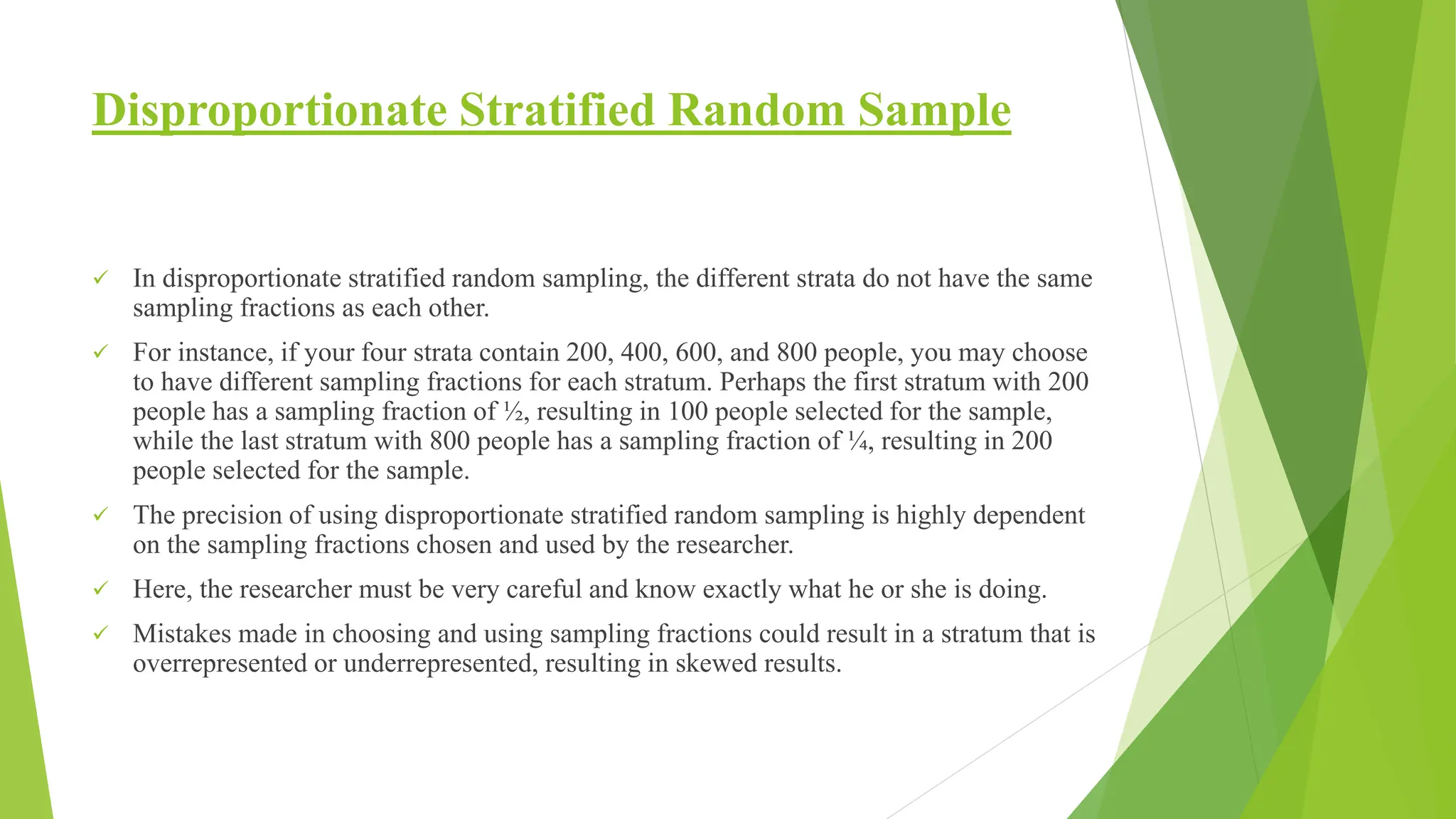 Disproportionate Stratified Random Sample
 In disproportionate stratified random sampling, the different strata do not have the same
sampling fractions as each other.
 For instance, if your four strata contain 200, 400, 600, and 800 people, you may choose
to have different sampling fractions for each stratum. Perhaps the first stratum with 200
people has a sampling fraction of ½, resulting in 100 people selected for the sample,
while the last stratum with 800 people has a sampling fraction of ¼, resulting in 200
people selected for the sample.
 The precision of using disproportionate stratified random sampling is highly dependent
on the sampling fractions chosen and used by the researcher.
 Here, the researcher must be very careful and know exactly what he or she is doing.
 Mistakes made in choosing and using sampling fractions could result in a stratum that is
overrepresented or underrepresented, resulting in skewed results.
 