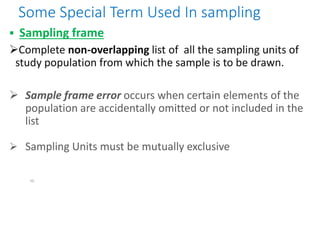Some Special Term Used In sampling
 Sampling frame
Complete non-overlapping list of all the sampling units of
study population from which the sample is to be drawn.
 Sample frame error occurs when certain elements of the
population are accidentally omitted or not included in the
list
 Sampling Units must be mutually exclusive
10
 