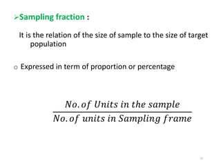 Sampling fraction :
It is the relation of the size of sample to the size of target
population
o Expressed in term of proportion or percentage
𝑁𝑜. 𝑜𝑓 𝑈𝑛𝑖𝑡𝑠 𝑖𝑛 𝑡ℎ𝑒 𝑠𝑎𝑚𝑝𝑙𝑒
𝑁𝑜. 𝑜𝑓 𝑢𝑛𝑖𝑡𝑠 𝑖𝑛 𝑆𝑎𝑚𝑝𝑙𝑖𝑛𝑔 𝑓𝑟𝑎𝑚𝑒
12
 