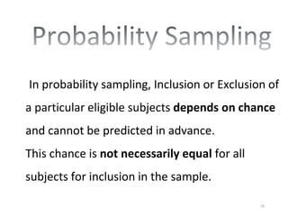 In probability sampling, Inclusion or Exclusion of
a particular eligible subjects depends on chance
and cannot be predicted in advance.
This chance is not necessarily equal for all
subjects for inclusion in the sample.
18
 